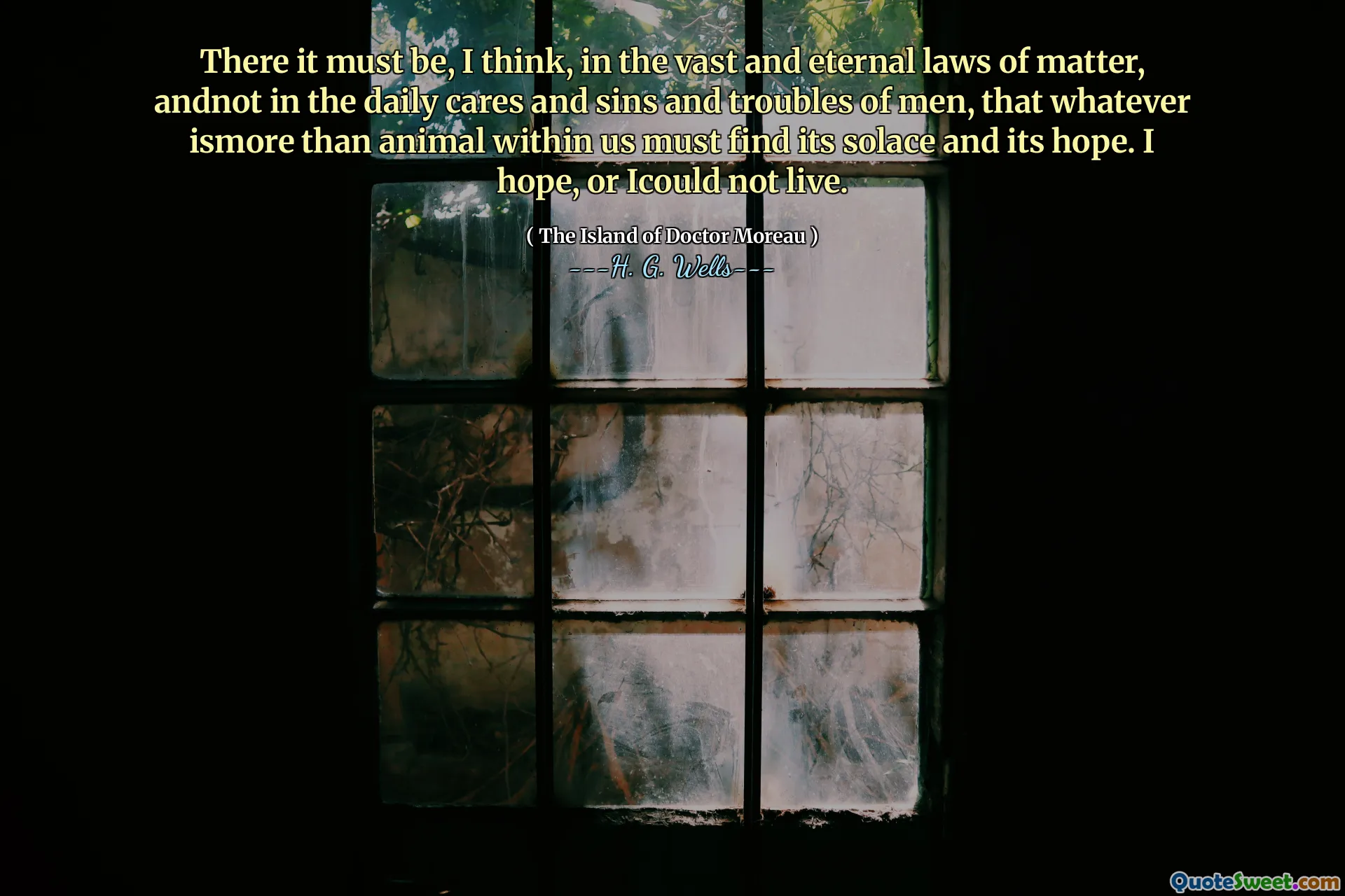 There it must be, I think, in the vast and eternal laws of matter, andnot in the daily cares and sins and troubles of men, that whatever ismore than animal within us must find its solace and its hope. I hope, or Icould not live.