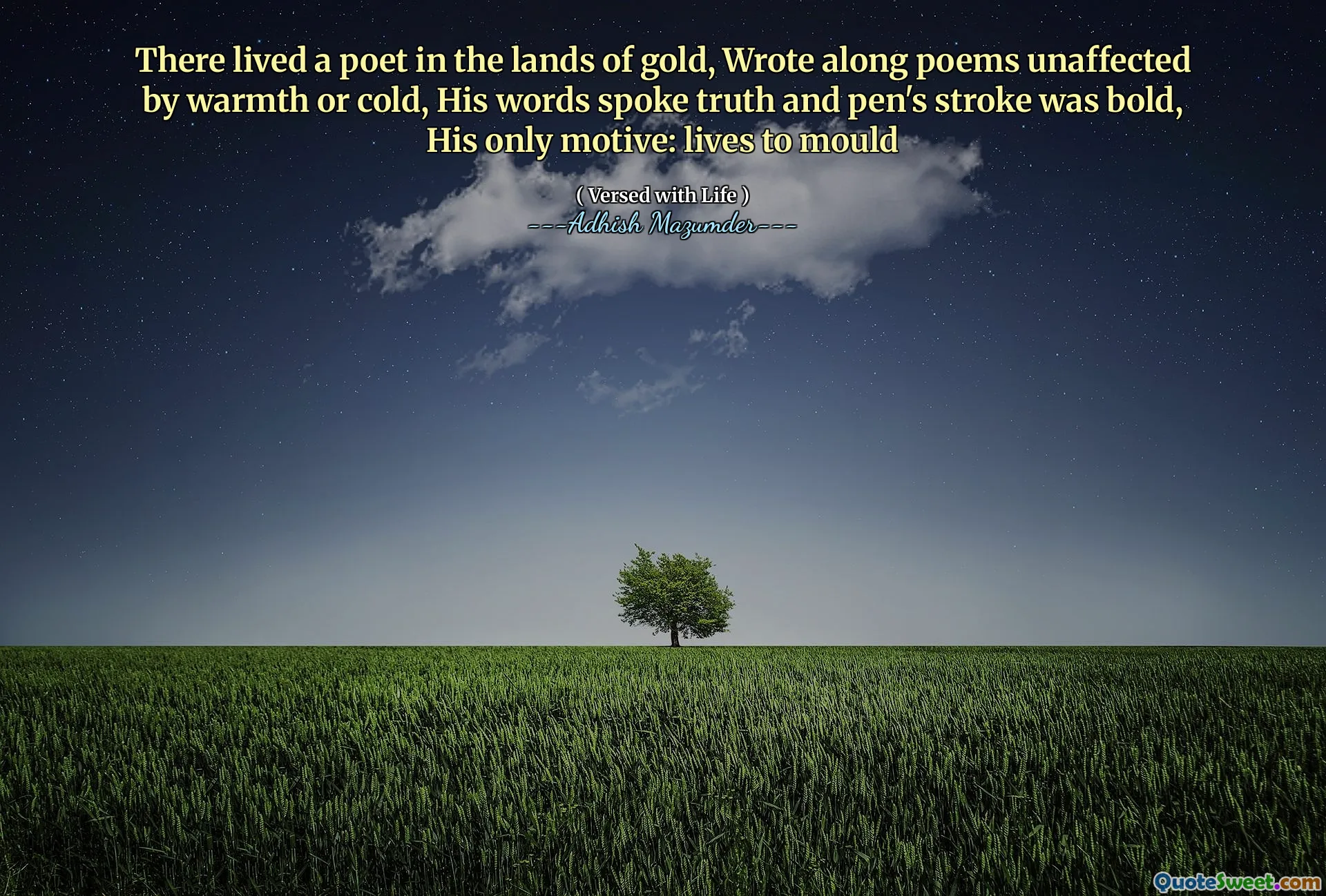 There lived a poet in the lands of gold, Wrote along poems unaffected by warmth or cold, His words spoke truth and pen's stroke was bold, His only motive: lives to mould