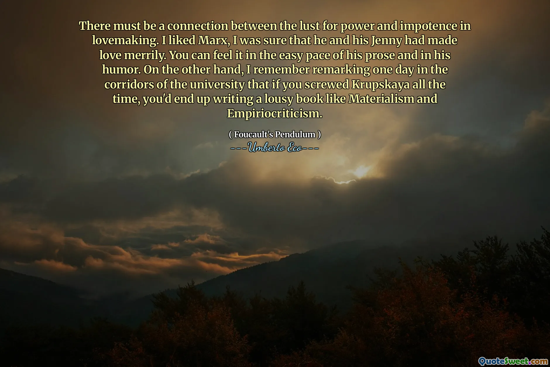 There must be a connection between the lust for power and impotence in lovemaking. I liked Marx, I was sure that he and his Jenny had made love merrily. You can feel it in the easy pace of his prose and in his humor. On the other hand, I remember remarking one day in the corridors of the university that if you screwed Krupskaya all the time, you'd end up writing a lousy book like Materialism and Empiriocriticism.