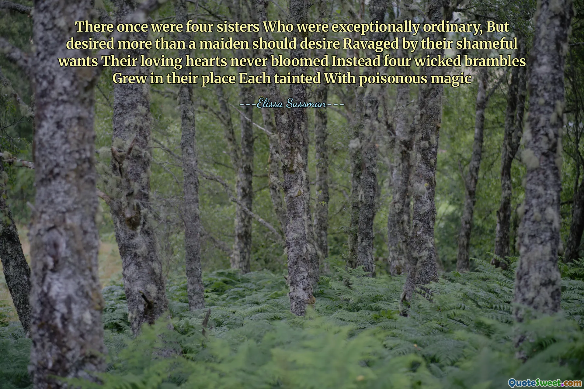 There once were four sisters Who were exceptionally ordinary, But desired more than a maiden should desire Ravaged by their shameful wants Their loving hearts never bloomed Instead four wicked brambles Grew in their place Each tainted With poisonous magic