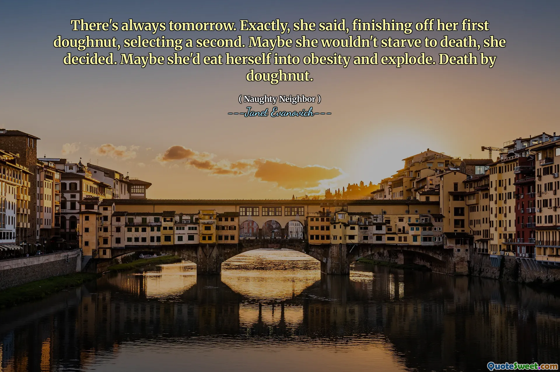 There's always tomorrow. Exactly, she said, finishing off her first doughnut, selecting a second. Maybe she wouldn't starve to death, she decided. Maybe she'd eat herself into obesity and explode. Death by doughnut.