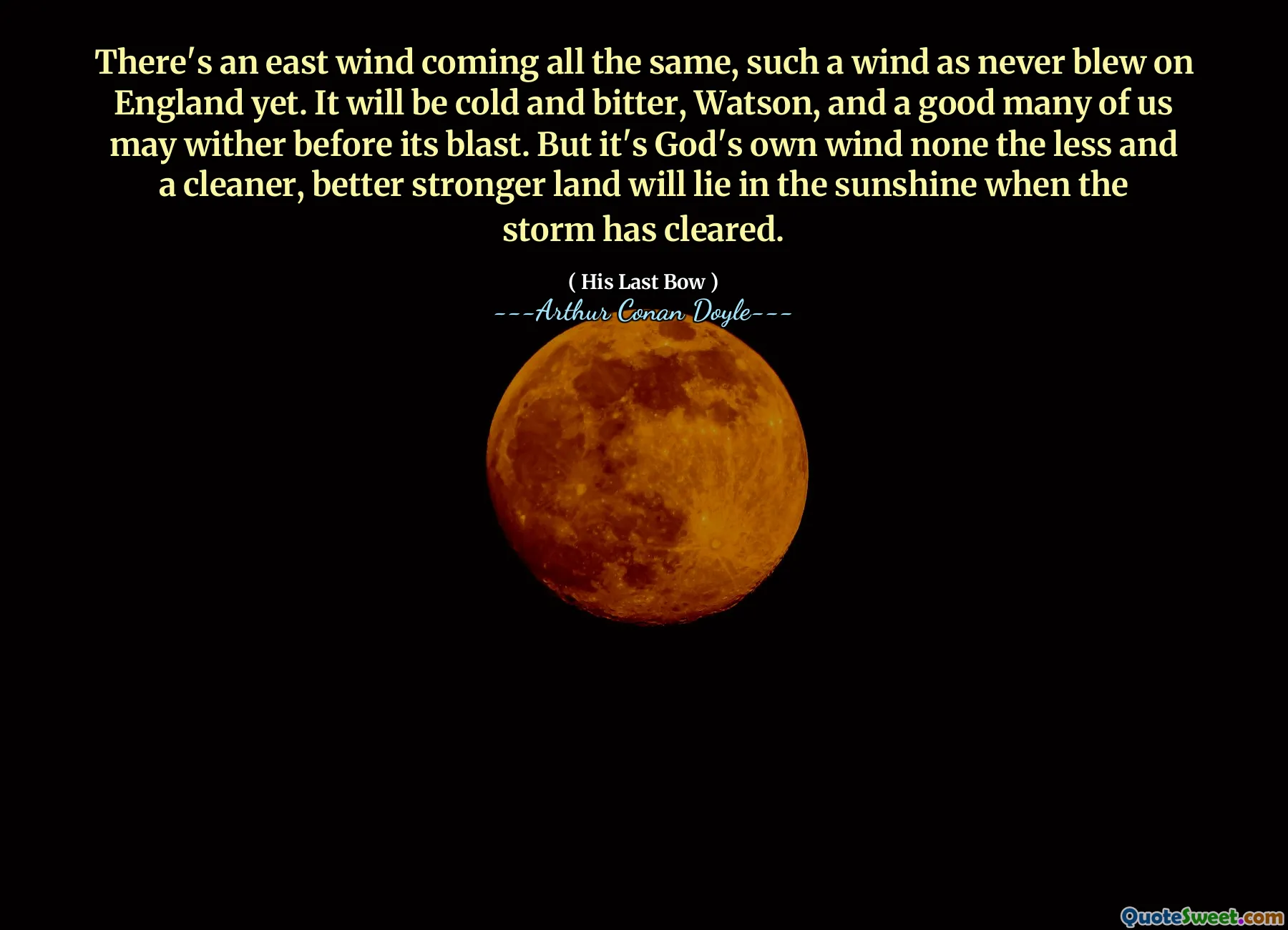 There's an east wind coming all the same, such a wind as never blew on England yet. It will be cold and bitter, Watson, and a good many of us may wither before its blast. But it's God's own wind none the less and a cleaner, better stronger land will lie in the sunshine when the storm has cleared.