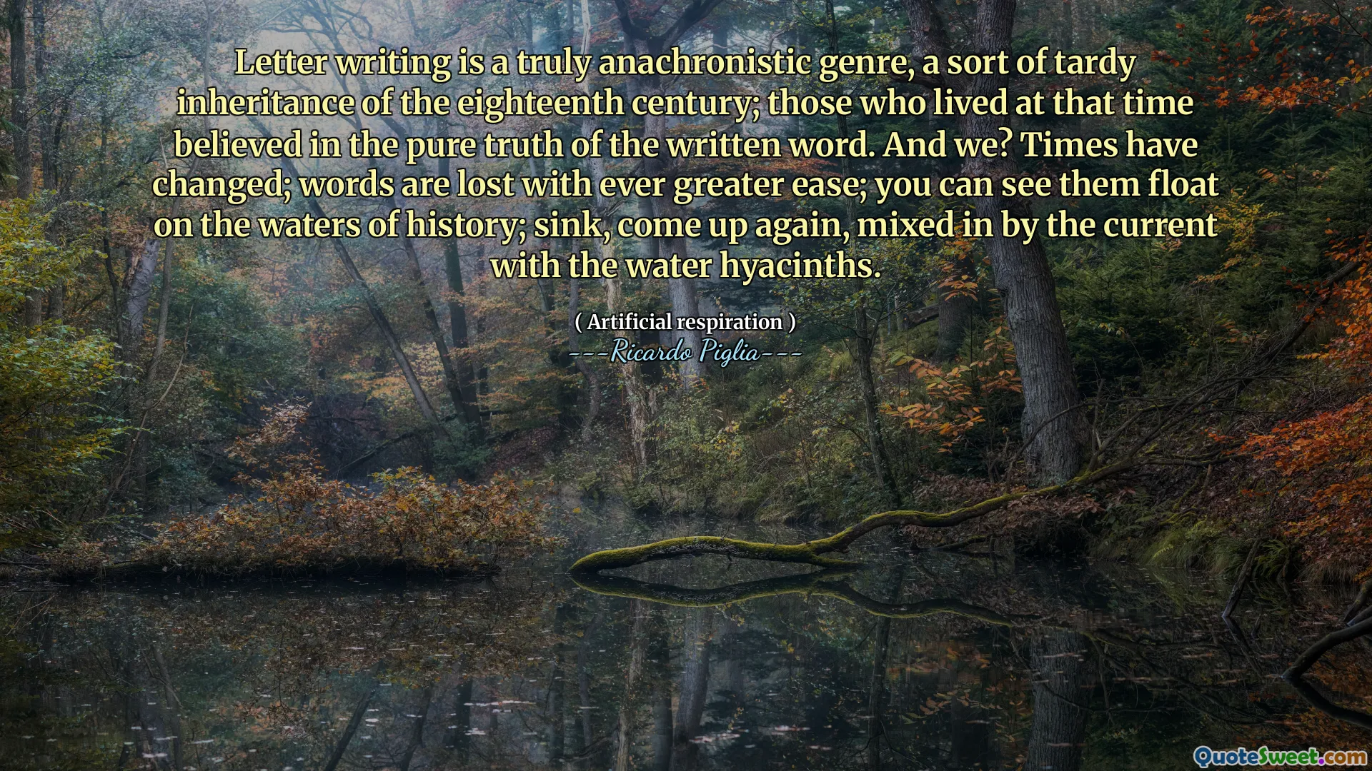 Letter writing is a truly anachronistic genre, a sort of tardy inheritance of the eighteenth century; those who lived at that time believed in the pure truth of the written word. And we? Times have changed; words are lost with ever greater ease; you can see them float on the waters of history; sink, come up again, mixed in by the current with the water hyacinths.