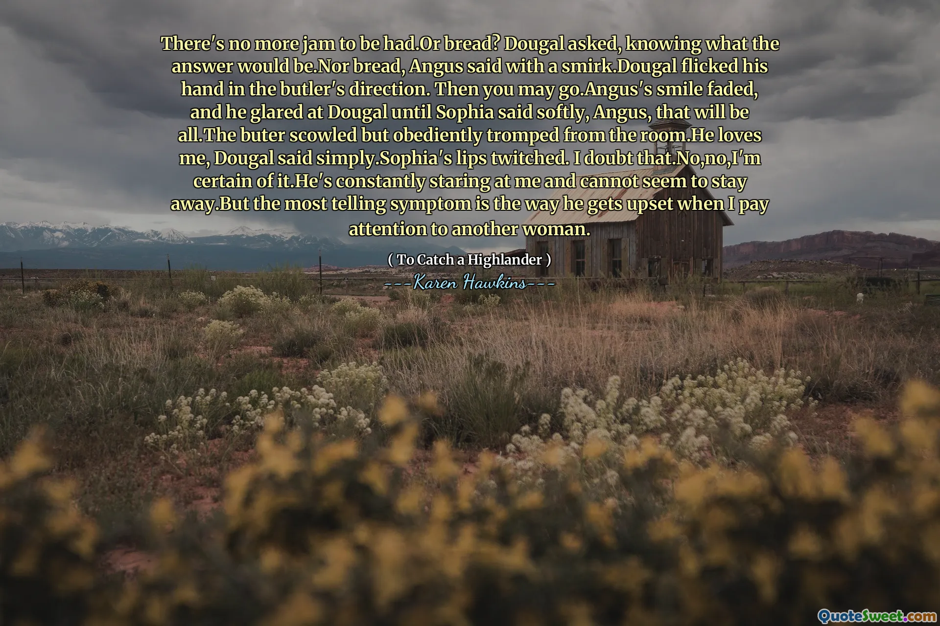 There's no more jam to be had.Or bread? Dougal asked, knowing what the answer would be.Nor bread, Angus said with a smirk.Dougal flicked his hand in the butler's direction. Then you may go.Angus's smile faded, and he glared at Dougal until Sophia said softly, Angus, that will be all.The buter scowled but obediently tromped from the room.He loves me, Dougal said simply.Sophia's lips twitched. I doubt that.No,no,I'm certain of it.He's constantly staring at me and cannot seem to stay away.But the most telling symptom is the way he gets upset when I pay attention to another woman.