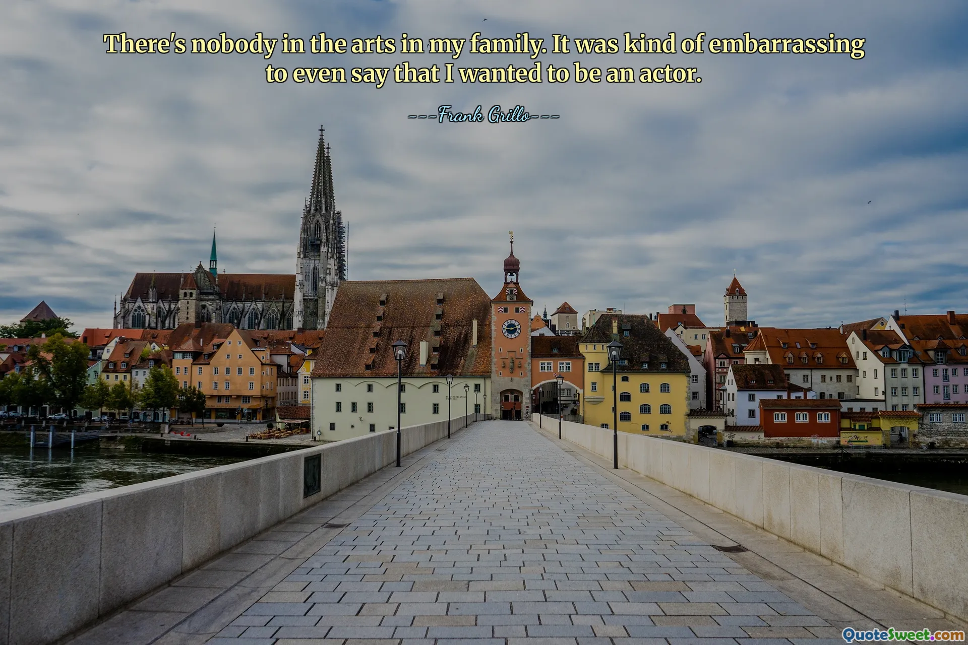 There's nobody in the arts in my family. It was kind of embarrassing to even say that I wanted to be an actor.