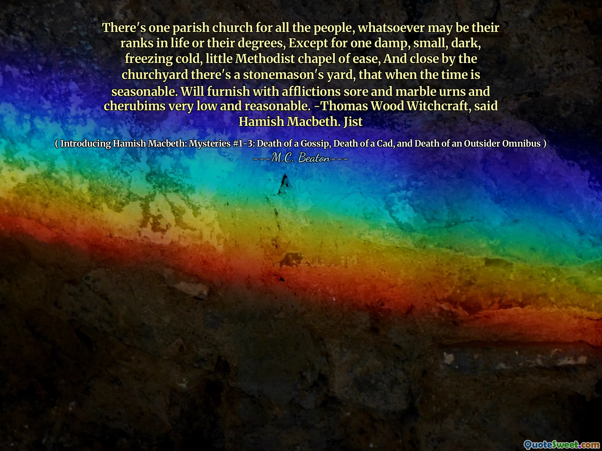 There's one parish church for all the people, whatsoever may be their ranks in life or their degrees, Except for one damp, small, dark, freezing cold, little Methodist chapel of ease, And close by the churchyard there's a stonemason's yard, that when the time is seasonable. Will furnish with afflictions sore and marble urns and cherubims very low and reasonable. -Thomas Wood Witchcraft, said Hamish Macbeth. Jist