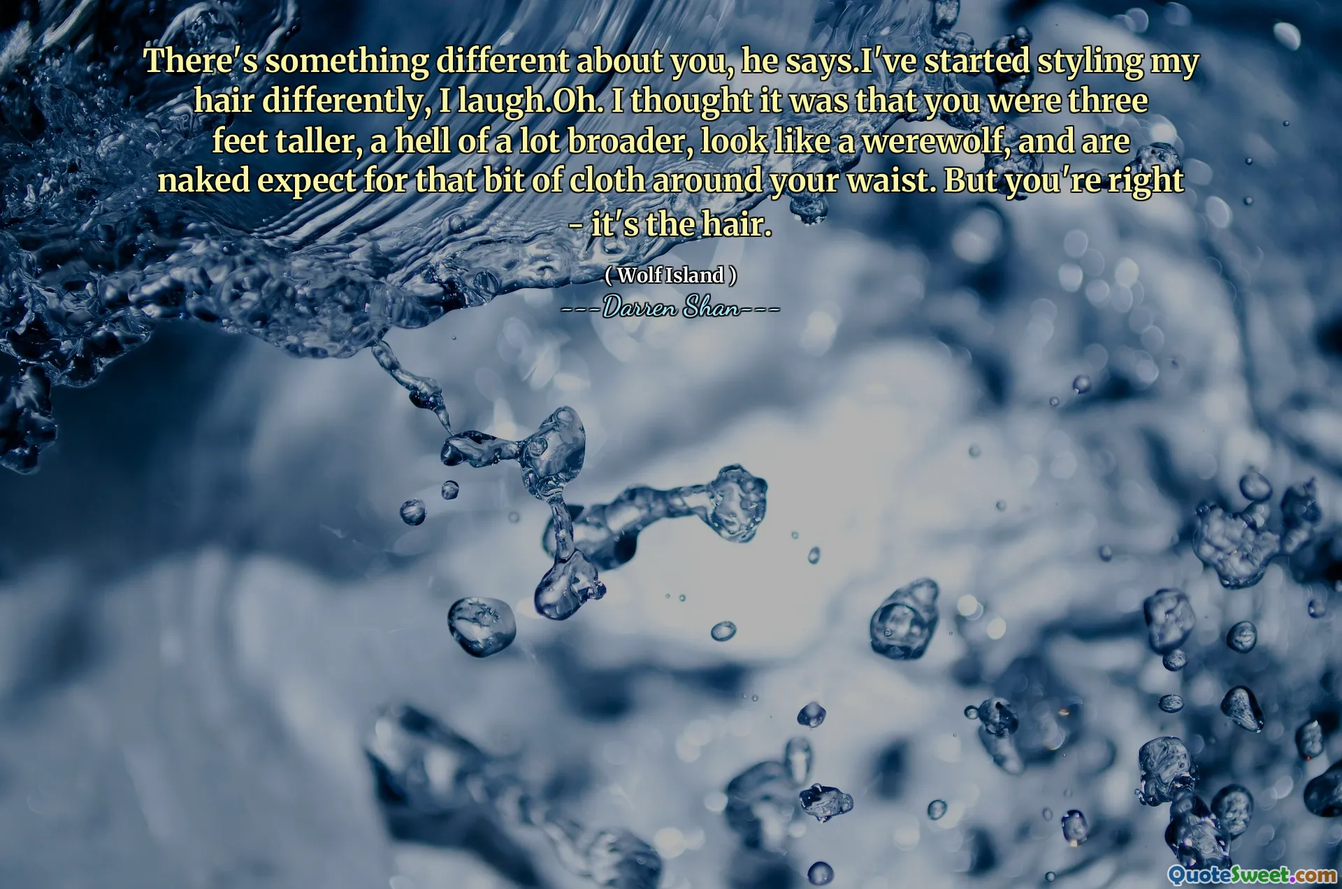 There's something different about you, he says.I've started styling my hair differently, I laugh.Oh. I thought it was that you were three feet taller, a hell of a lot broader, look like a werewolf, and are naked expect for that bit of cloth around your waist. But you're right - it's the hair.