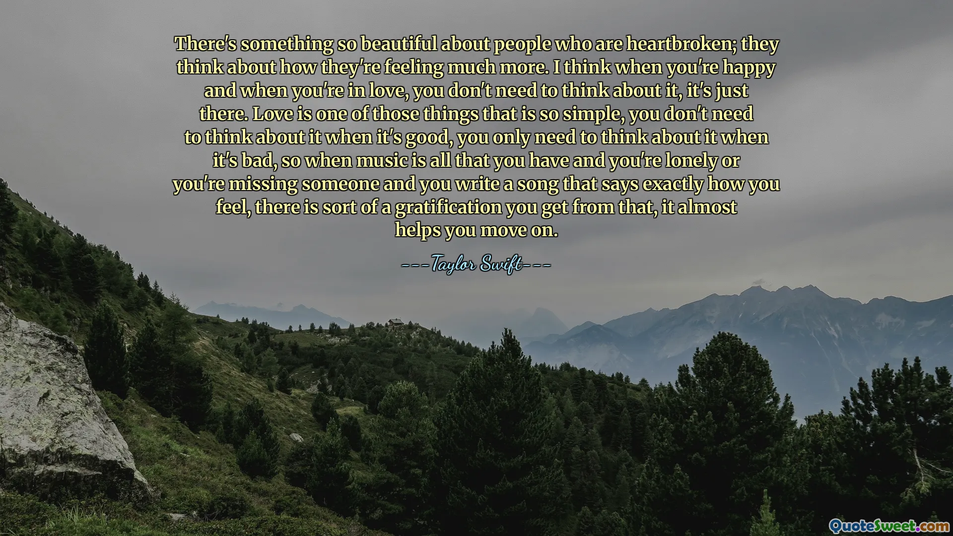 There's something so beautiful about people who are heartbroken; they think about how they're feeling much more. I think when you're happy and when you're in love, you don't need to think about it, it's just there. Love is one of those things that is so simple, you don't need to think about it when it's good, you only need to think about it when it's bad, so when music is all that you have and you're lonely or you're missing someone and you write a song that says exactly how you feel, there is sort of a gratification you get from that, it almost helps you move on.