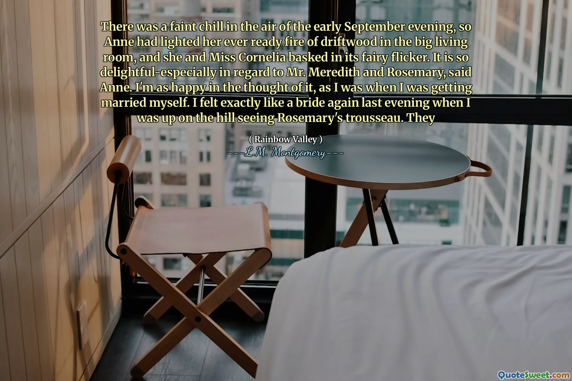 There was a faint chill in the air of the early September evening, so Anne had lighted her ever ready fire of driftwood in the big living room, and she and Miss Cornelia basked in its fairy flicker. It is so delightful-especially in regard to Mr. Meredith and Rosemary, said Anne. I'm as happy in the thought of it, as I was when I was getting married myself. I felt exactly like a bride again last evening when I was up on the hill seeing Rosemary's trousseau. They
