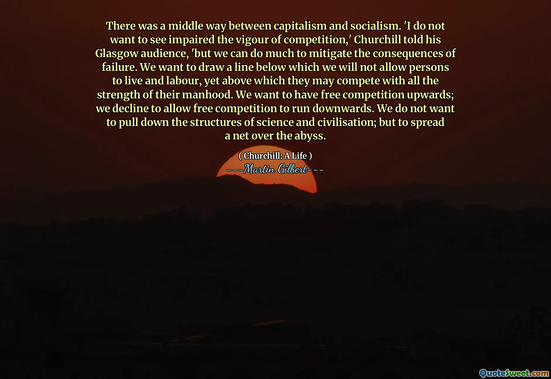 There was a middle way between capitalism and socialism. 'I do not want to see impaired the vigour of competition,' Churchill told his Glasgow audience, 'but we can do much to mitigate the consequences of failure. We want to draw a line below which we will not allow persons to live and labour, yet above which they may compete with all the strength of their manhood. We want to have free competition upwards; we decline to allow free competition to run downwards. We do not want to pull down the structures of science and civilisation; but to spread a net over the abyss.