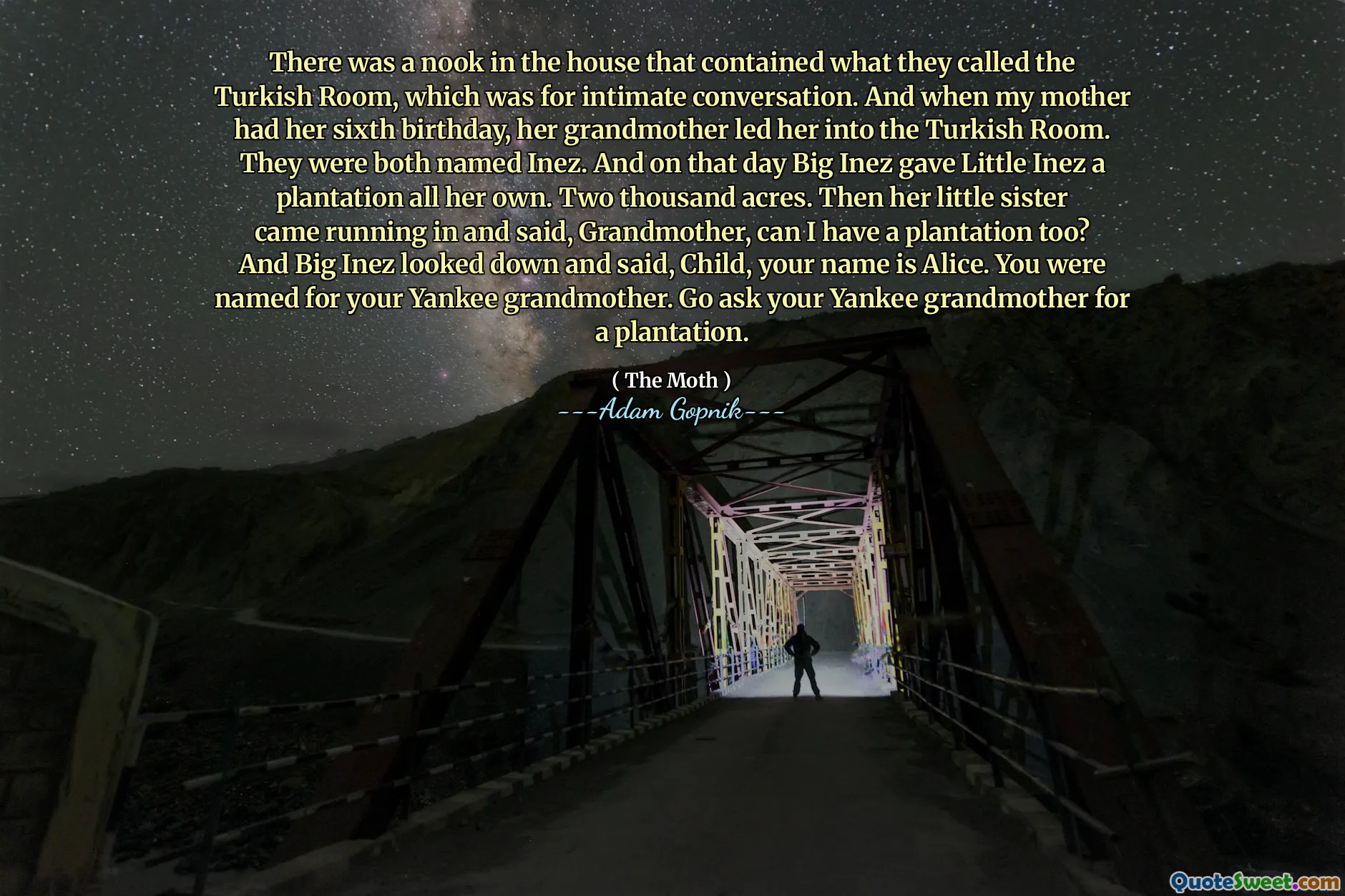 There was a nook in the house that contained what they called the Turkish Room, which was for intimate conversation. And when my mother had her sixth birthday, her grandmother led her into the Turkish Room. They were both named Inez. And on that day Big Inez gave Little Inez a plantation all her own. Two thousand acres. Then her little sister came running in and said, Grandmother, can I have a plantation too? And Big Inez looked down and said, Child, your name is Alice. You were named for your Yankee grandmother. Go ask your Yankee grandmother for a plantation.