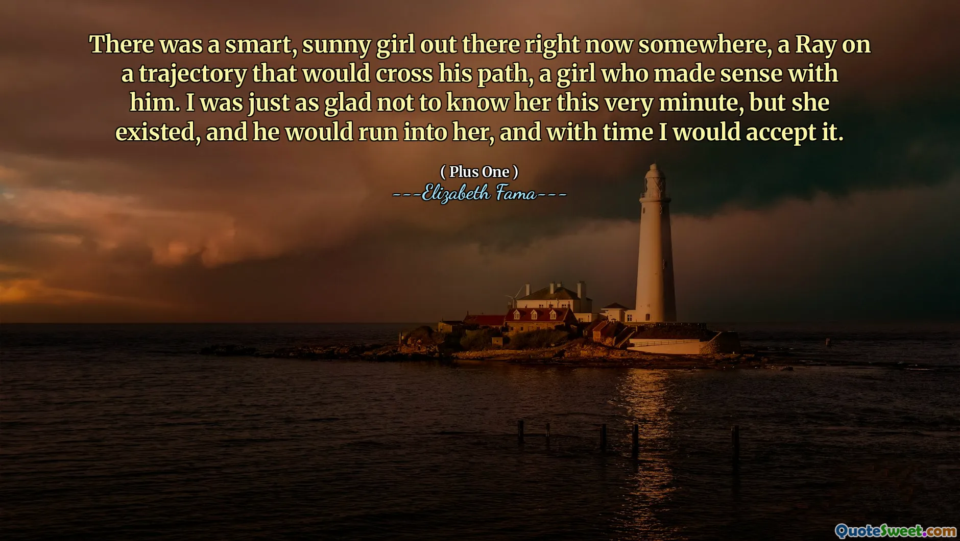 There was a smart, sunny girl out there right now somewhere, a Ray on a trajectory that would cross his path, a girl who made sense with him. I was just as glad not to know her this very minute, but she existed, and he would run into her, and with time I would accept it.