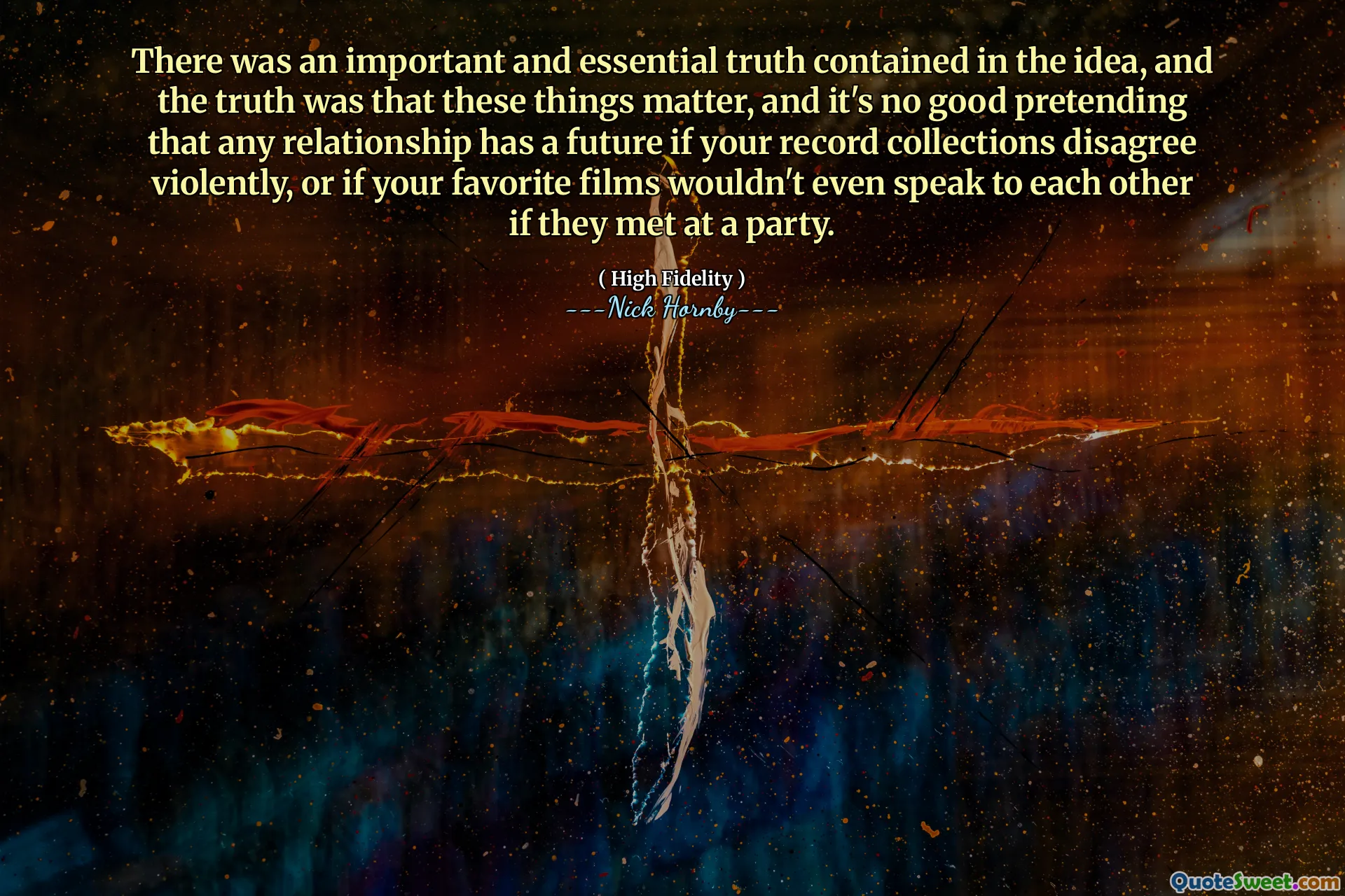 There was an important and essential truth contained in the idea, and the truth was that these things matter, and it's no good pretending that any relationship has a future if your record collections disagree violently, or if your favorite films wouldn't even speak to each other if they met at a party.