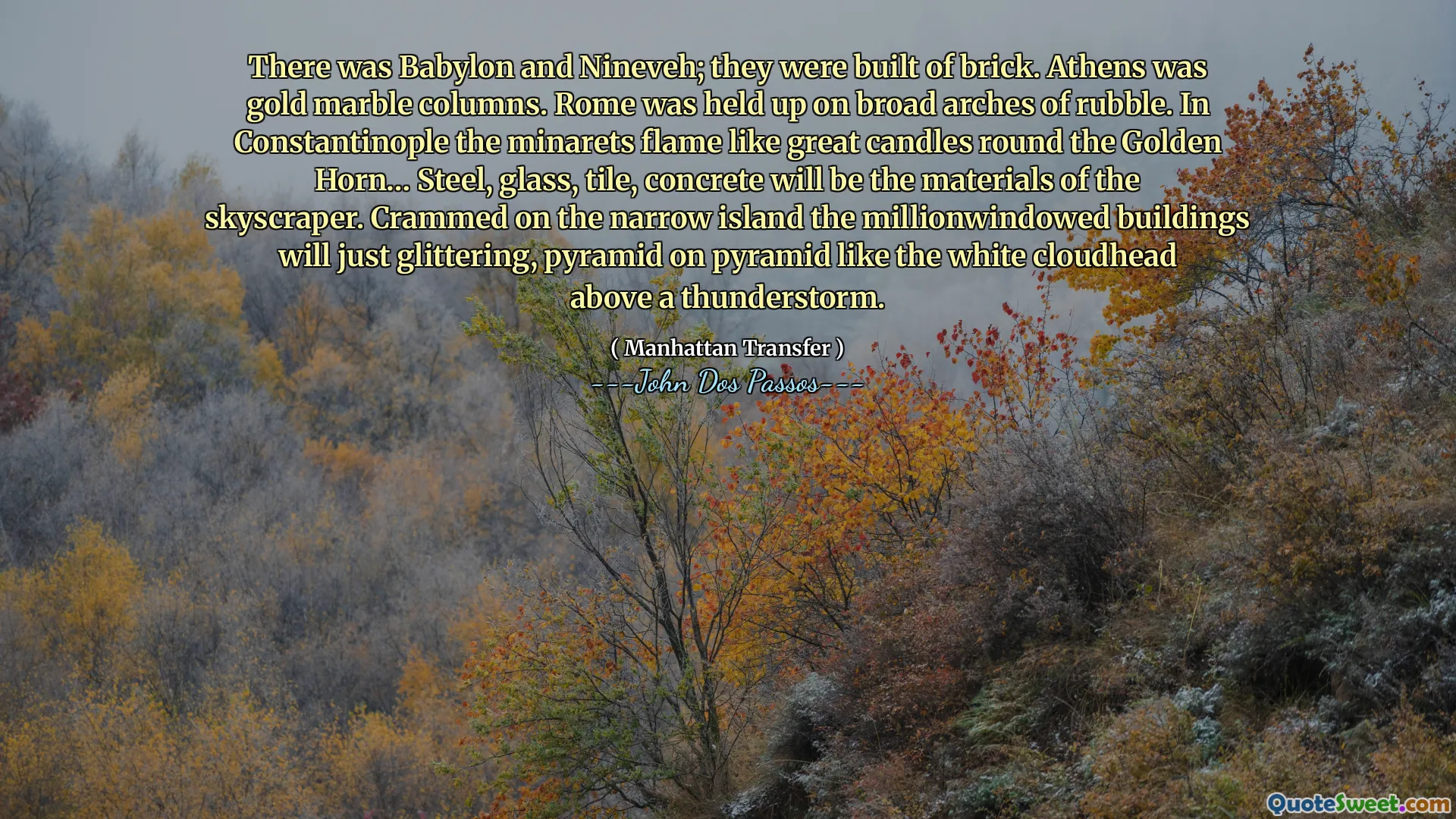 Il y avait Babylone et Ninive; Ils étaient construits en brique. Athènes était des colonnes en marbre doré. Rome a été tenue sur de larges arches de décombres. À Constantinople, la flamme des minarets comme de grandes bougies autour de la corne d'or… l'acier, le verre, les carreaux, le béton seront les matériaux du gratte-ciel. Embrassé sur l'île étroite, les bâtiments qui sont en millions de personnes vont simplement scintiller, la pyramide sur une pyramide comme la tête de nuage blanche au-dessus d'un orage.