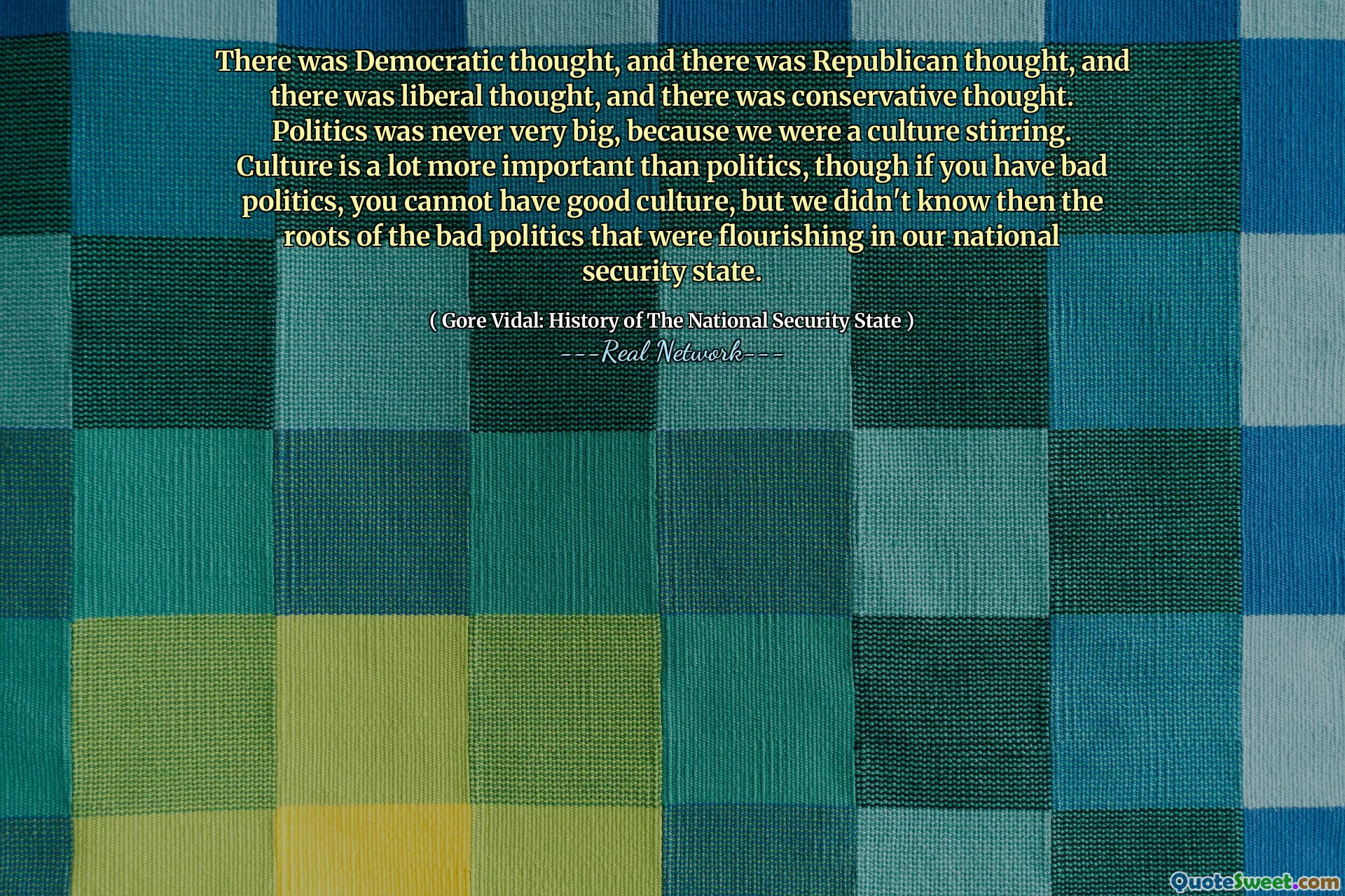 There was Democratic thought, and there was Republican thought, and there was liberal thought, and there was conservative thought. Politics was never very big, because we were a culture stirring. Culture is a lot more important than politics, though if you have bad politics, you cannot have good culture, but we didn't know then the roots of the bad politics that were flourishing in our national security state.