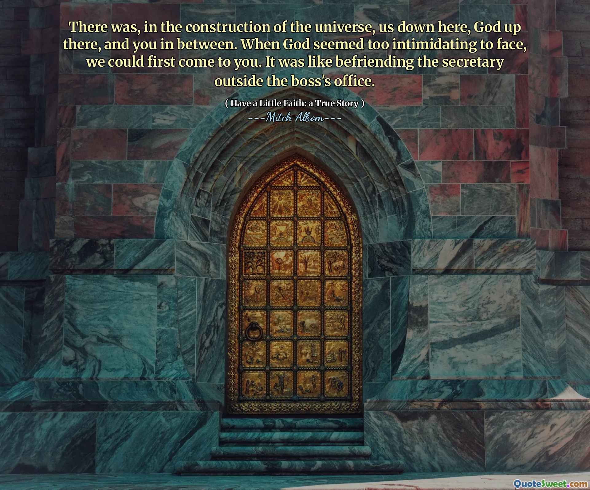 There was, in the construction of the universe, us down here, God up there, and you in between. When God seemed too intimidating to face, we could first come to you. It was like befriending the secretary outside the boss's office.