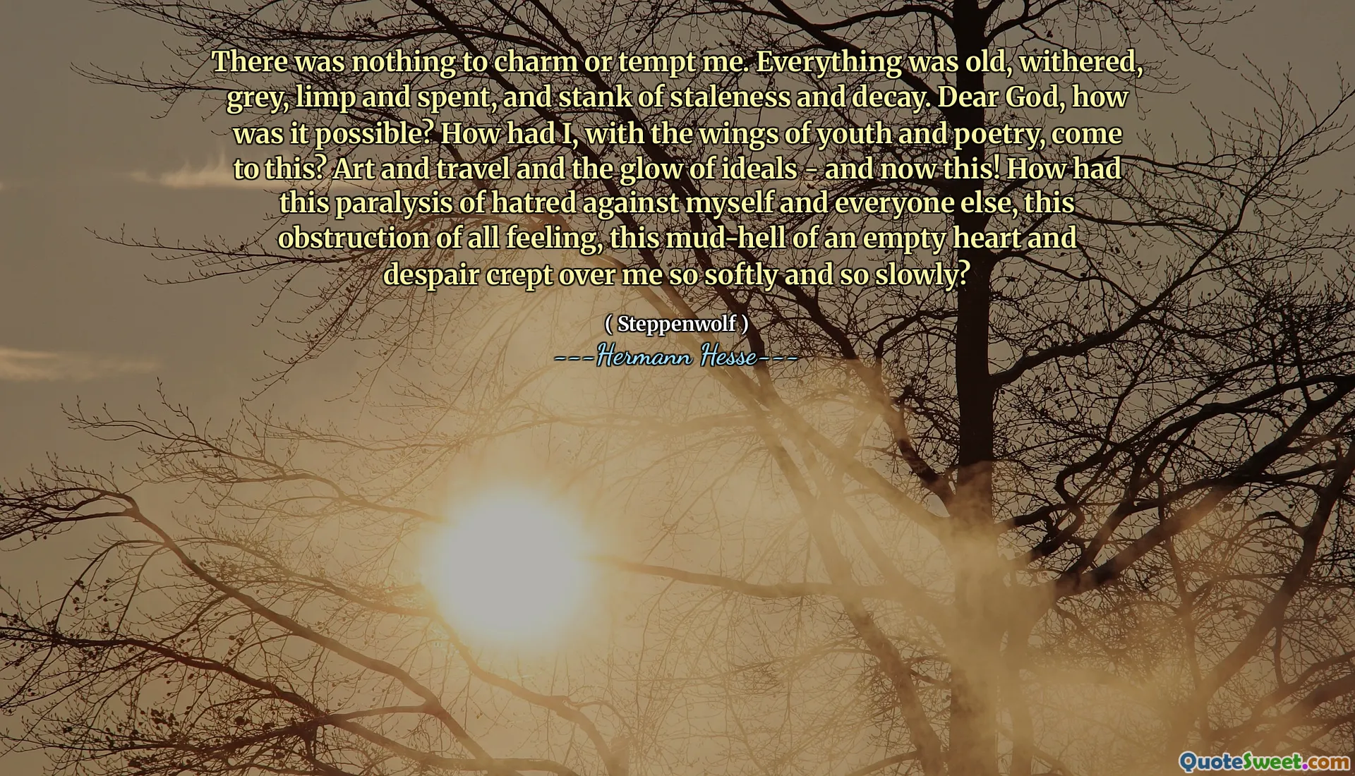 There was nothing to charm or tempt me. Everything was old, withered, grey, limp and spent, and stank of staleness and decay. Dear God, how was it possible? How had I, with the wings of youth and poetry, come to this? Art and travel and the glow of ideals - and now this! How had this paralysis of hatred against myself and everyone else, this obstruction of all feeling, this mud-hell of an empty heart and despair crept over me so softly and so slowly?