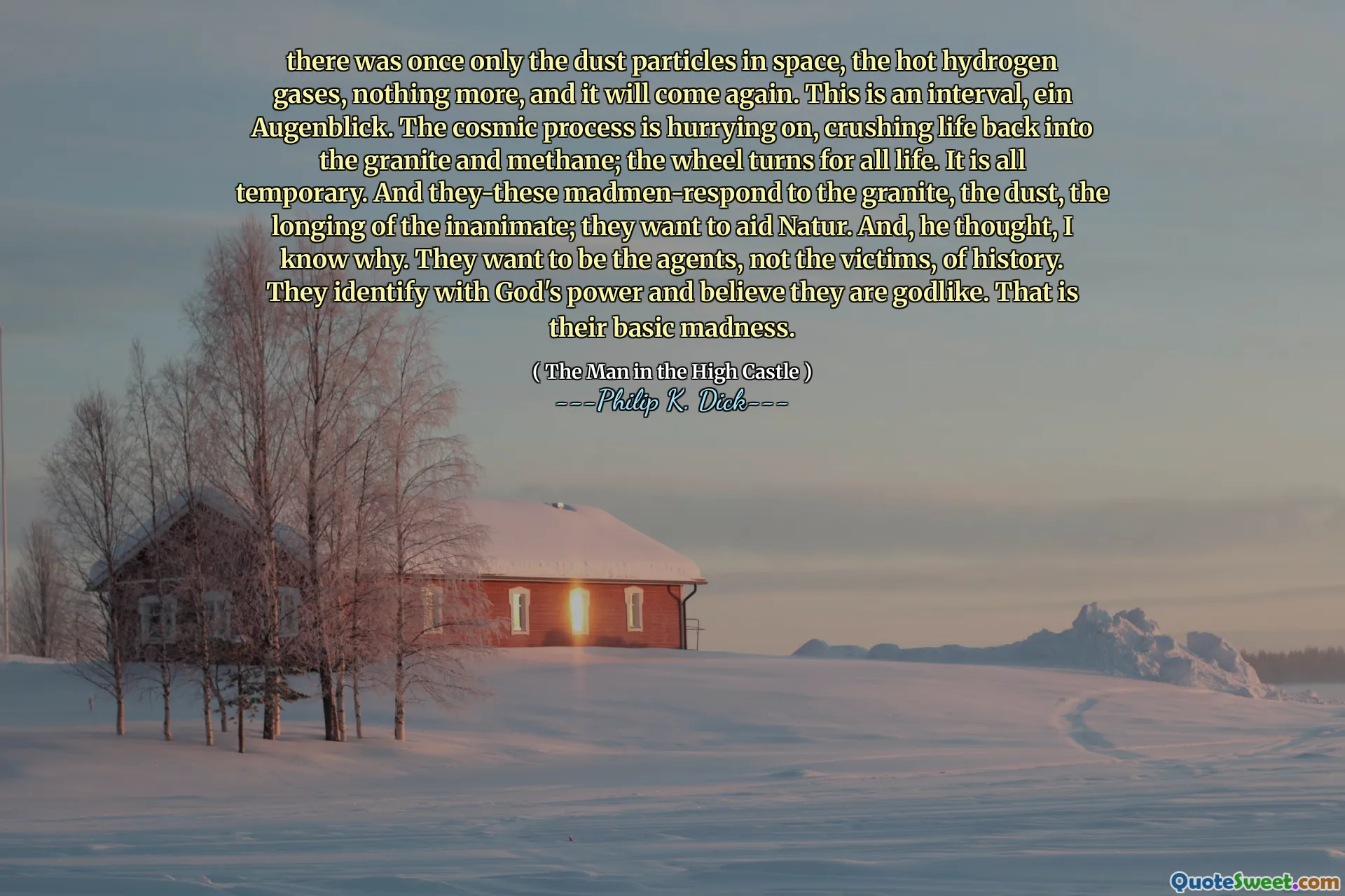 Det fanns en gång bara dammpartiklarna i rymden, de heta vätgaserna, inget mer, och det kommer igen. Detta är ett intervall, Ein Augenblick. Den kosmiska processen skyndar sig på och krossar livet tillbaka i graniten och metan; Hjulet vänder för allt liv. Allt är tillfälligt. Och de-de galna svarar på graniten, dammet, längtan av det livlösa; De vill hjälpa natur. Och, tänkte jag, jag vet varför. De vill vara agenter, inte offren, historien. De identifierar sig med Guds kraft och tror att de är gudliknande. Det är deras grundläggande galenskap.