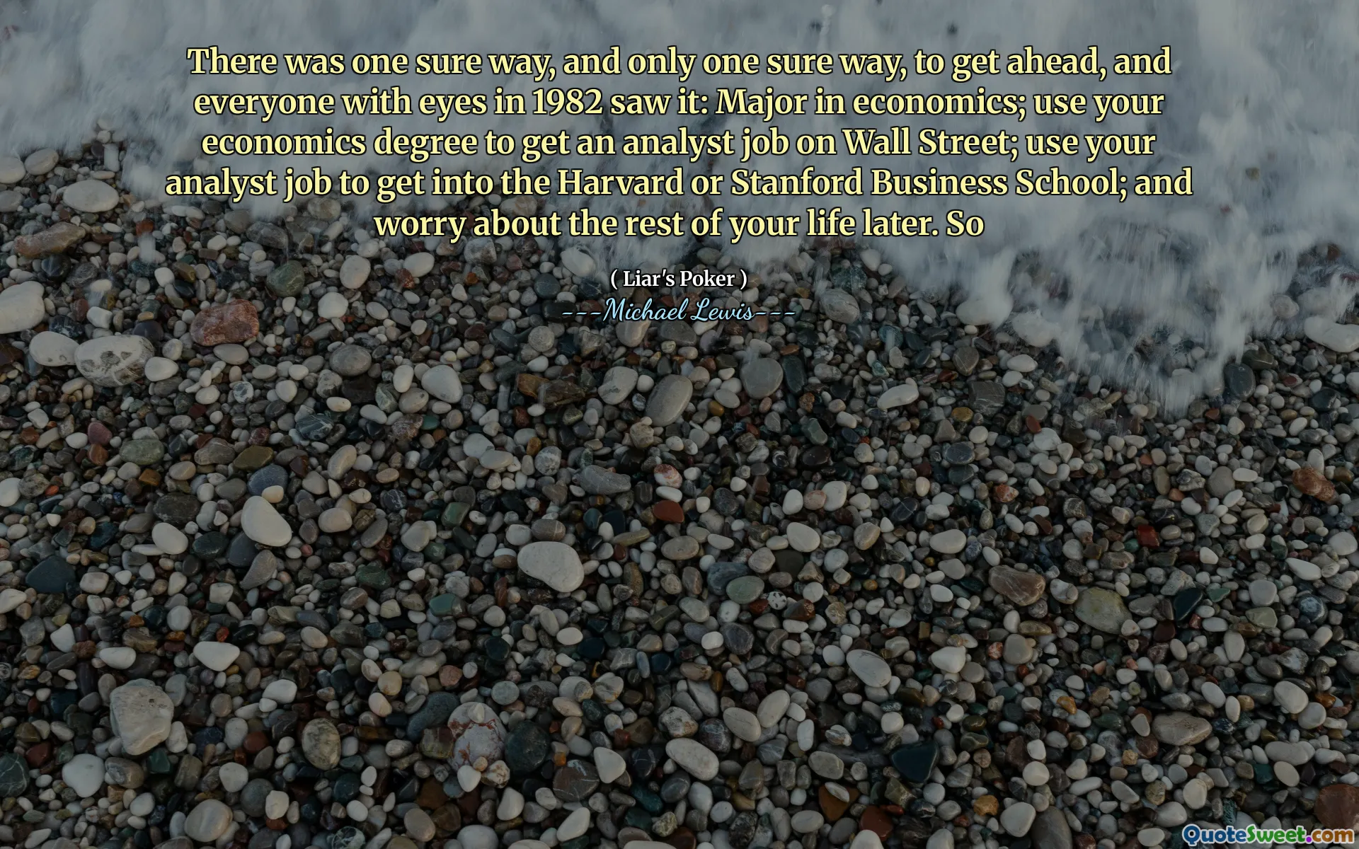 1つの確実な方法があり、1つの確実な方法しかありませんでした。1982年に目を持つ誰もがそれを見ました。経済学を専攻しました。経済学の学位を使用して、ウォール街でアナリストの仕事を得る。アナリストの仕事を使用して、ハーバード大学またはスタンフォードビジネススクールに入ります。そして、後であなたの人生の残りを心配してください。それで