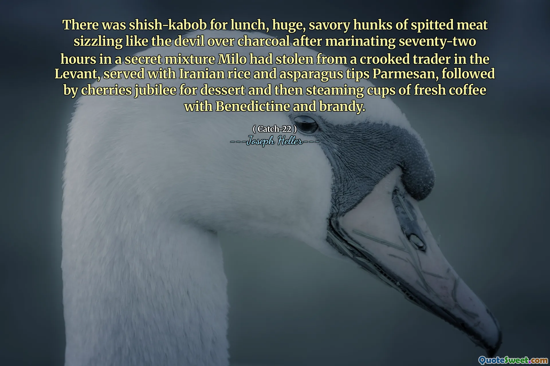 There was shish-kabob for lunch, huge, savory hunks of spitted meat sizzling like the devil over charcoal after marinating seventy-two hours in a secret mixture Milo had stolen from a crooked trader in the Levant, served with Iranian rice and asparagus tips Parmesan, followed by cherries jubilee for dessert and then steaming cups of fresh coffee with Benedictine and brandy.