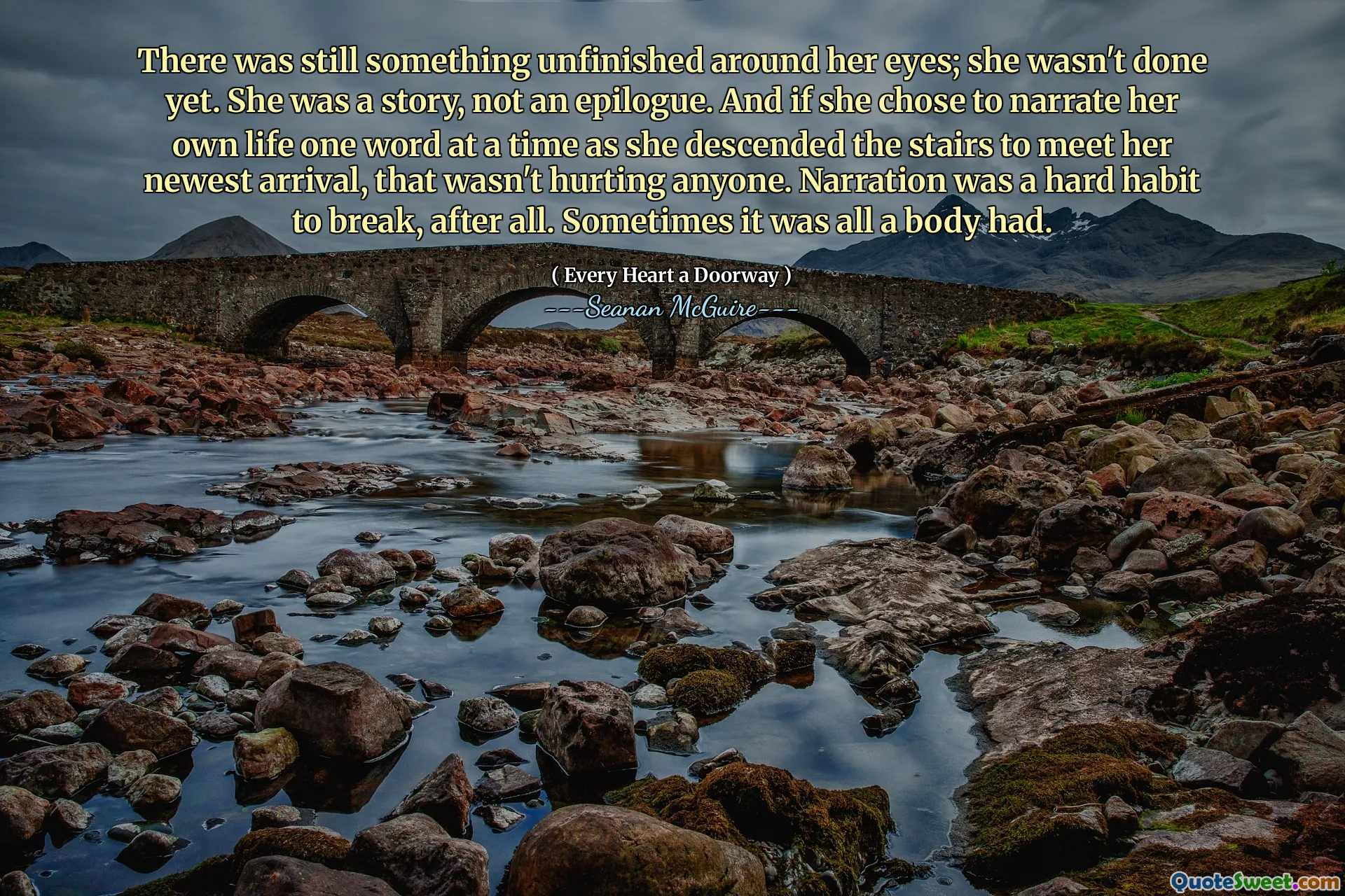 There was still something unfinished around her eyes; she wasn't done yet. She was a story, not an epilogue. And if she chose to narrate her own life one word at a time as she descended the stairs to meet her newest arrival, that wasn't hurting anyone. Narration was a hard habit to break, after all. Sometimes it was all a body had.