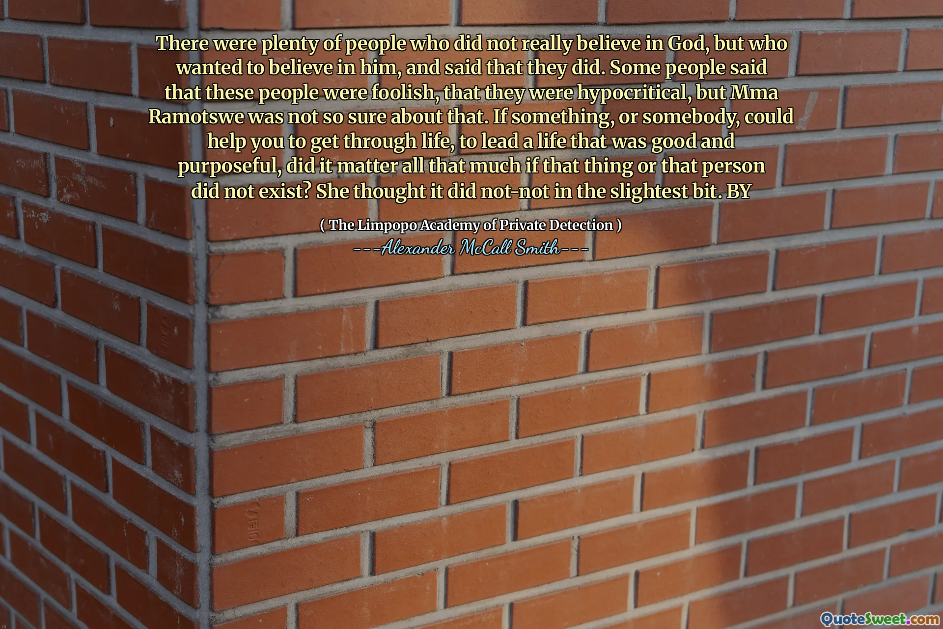There were plenty of people who did not really believe in God, but who wanted to believe in him, and said that they did. Some people said that these people were foolish, that they were hypocritical, but Mma Ramotswe was not so sure about that. If something, or somebody, could help you to get through life, to lead a life that was good and purposeful, did it matter all that much if that thing or that person did not exist? She thought it did not-not in the slightest bit. BY