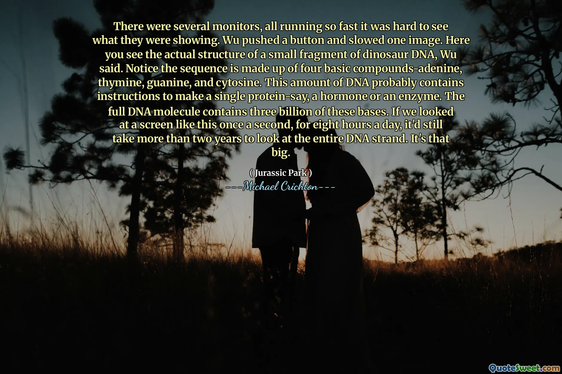 有几个监视器，都运行得如此之快，很难看到它们所显示的内容。 Wu按下按钮并放慢了一个图像。吴说，在这里，您会看到恐龙DNA的一小部分碎片的实际结构。请注意，该序列由四个碱性化合物 - 腺嘌呤，胸胺，鸟嘌呤和胞嘧啶组成。这一量的DNA可能包含指示单个蛋白质，一种激素或酶。完整的DNA分子包含其中30亿个碱基。如果我们每天八个小时看一次这样的屏幕，那么查看整个DNA链仍需要两年多的时间。这么大。
