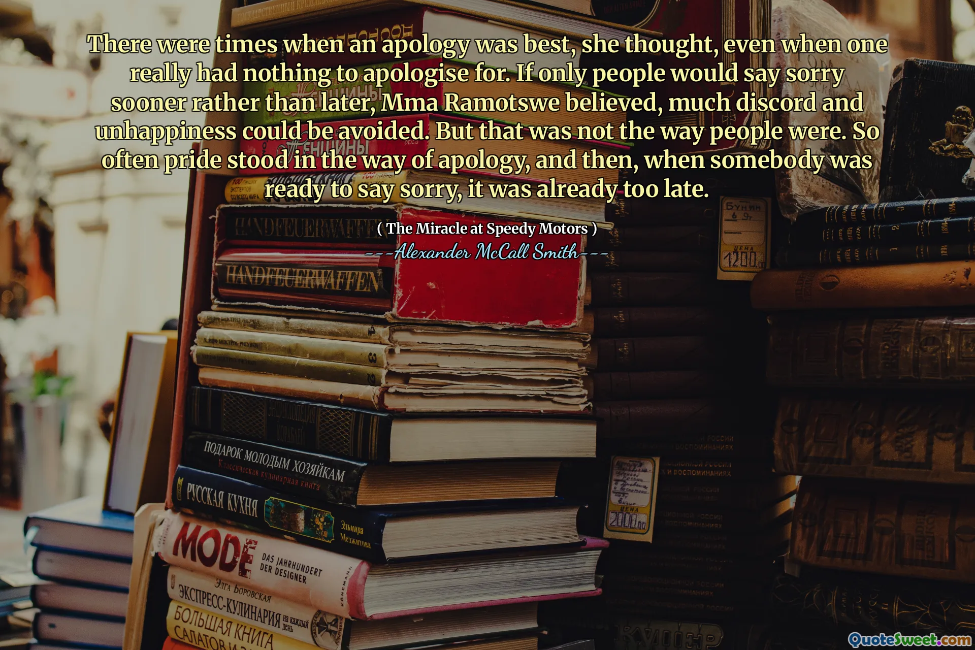 There were times when an apology was best, she thought, even when one really had nothing to apologise for. If only people would say sorry sooner rather than later, Mma Ramotswe believed, much discord and unhappiness could be avoided. But that was not the way people were. So often pride stood in the way of apology, and then, when somebody was ready to say sorry, it was already too late.