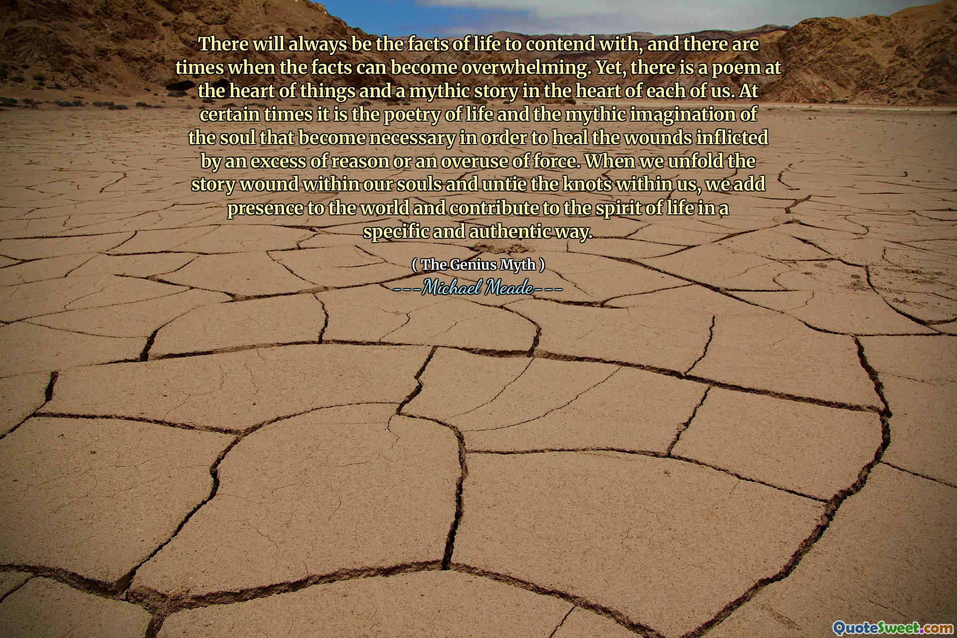 There will always be the facts of life to contend with, and there are times when the facts can become overwhelming. Yet, there is a poem at the heart of things and a mythic story in the heart of each of us. At certain times it is the poetry of life and the mythic imagination of the soul that become necessary in order to heal the wounds inflicted by an excess of reason or an overuse of force. When we unfold the story wound within our souls and untie the knots within us, we add presence to the world and contribute to the spirit of life in a specific and authentic way.