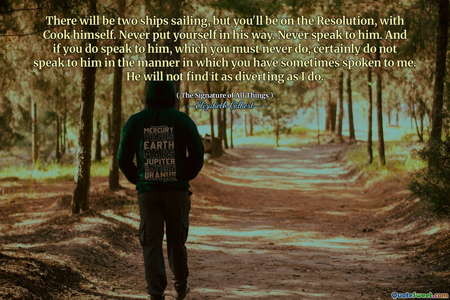 There will be two ships sailing, but you'll be on the Resolution, with Cook himself. Never put yourself in his way. Never speak to him. And if you do speak to him, which you must never do, certainly do not speak to him in the manner in which you have sometimes spoken to me. He will not find it as diverting as I do.
