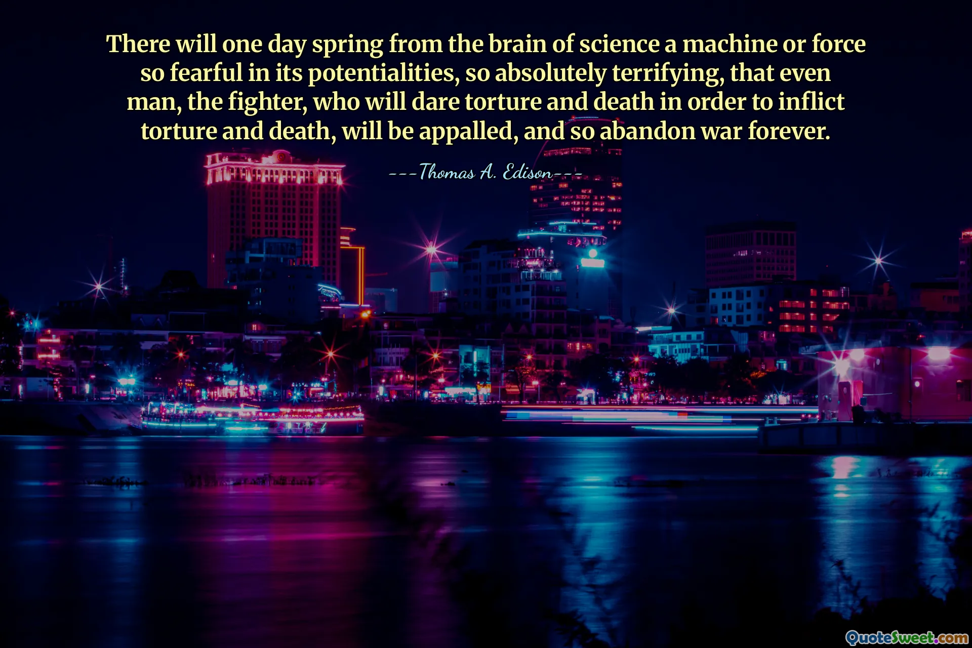 There will one day spring from the brain of science a machine or force so fearful in its potentialities, so absolutely terrifying, that even man, the fighter, who will dare torture and death in order to inflict torture and death, will be appalled, and so abandon war forever.