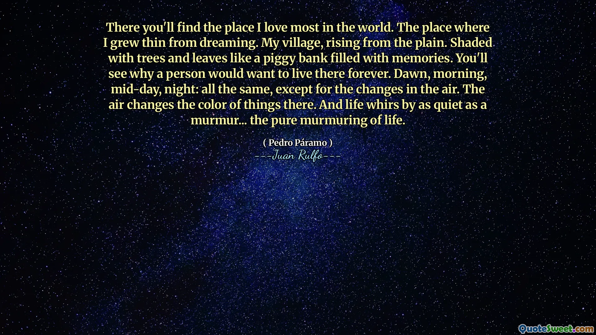 There you'll find the place I love most in the world. The place where I grew thin from dreaming. My village, rising from the plain. Shaded with trees and leaves like a piggy bank filled with memories. You'll see why a person would want to live there forever. Dawn, morning, mid-day, night: all the same, except for the changes in the air. The air changes the color of things there. And life whirs by as quiet as a murmur... the pure murmuring of life.