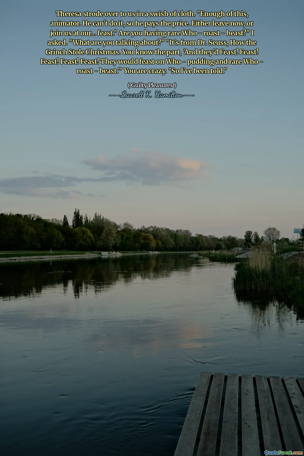 Theresa strode over to us in a swish of cloth. "Enough of this, animator. He can't do it, so he pays the price. Either leave now, or join us at our... feast." Are you having rare Who - roast - beast?" I asked. "What are you talking about?" "It's from Dr. Seuss, How the Grinch Stole Christmas. You know the part, 'And they'd Feast! Feast! Feast! Feast! Feast! They would feast on Who - pudding and rare Who - roast - beast.'" You are crazy. "So I've been told."