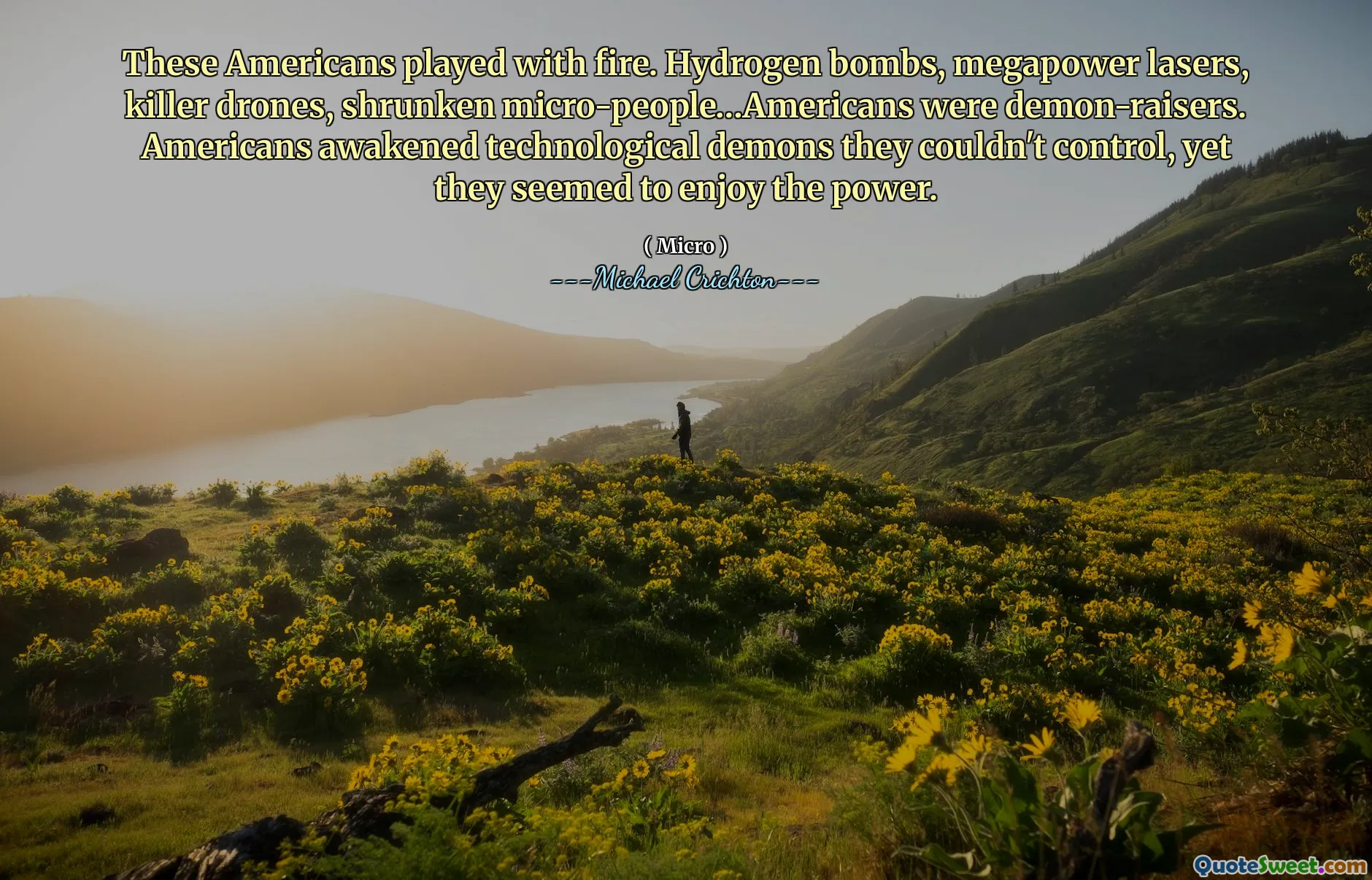 These Americans played with fire. Hydrogen bombs, megapower lasers, killer drones, shrunken micro-people…Americans were demon-raisers. Americans awakened technological demons they couldn't control, yet they seemed to enjoy the power.