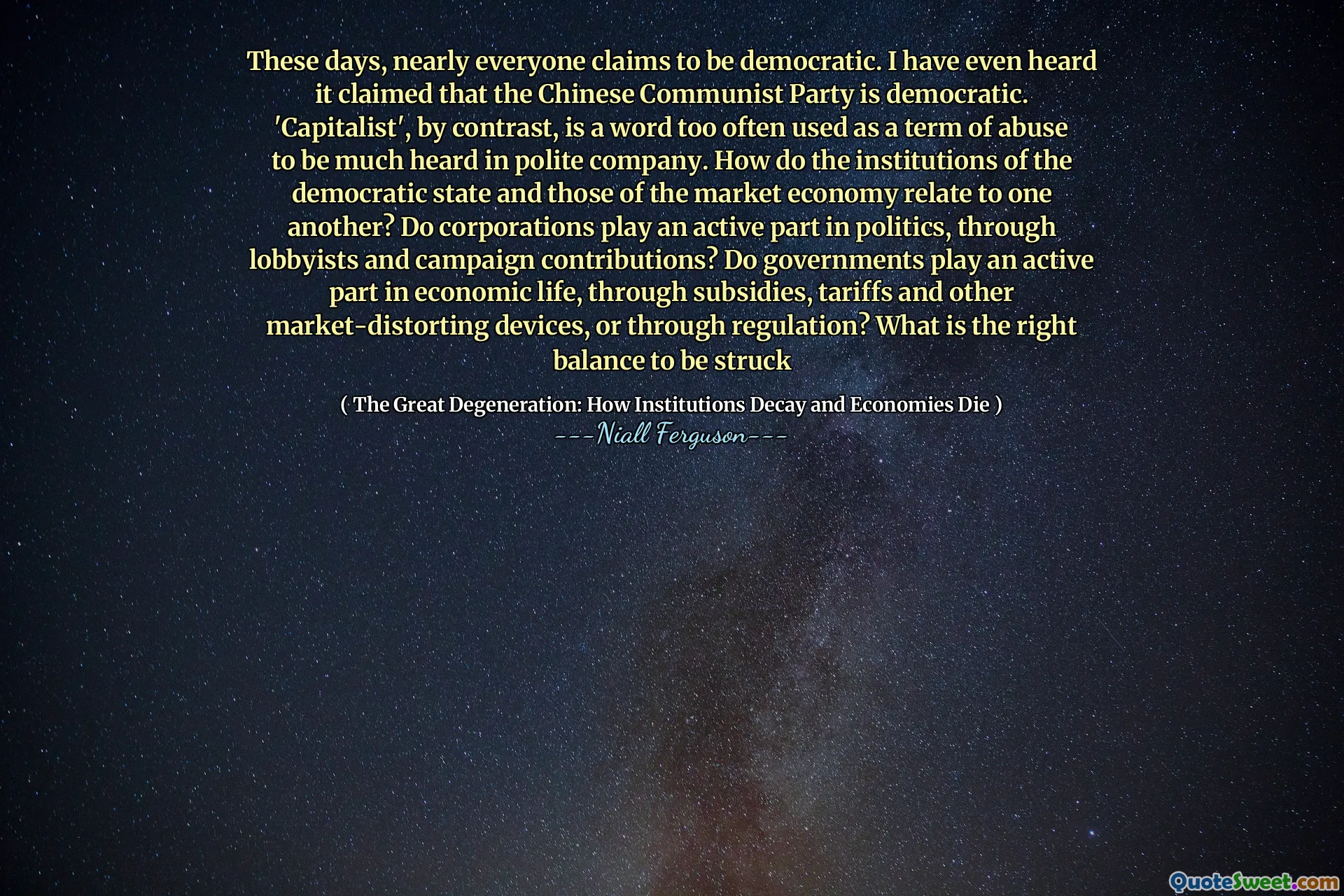 These days, nearly everyone claims to be democratic. I have even heard it claimed that the Chinese Communist Party is democratic. 'Capitalist', by contrast, is a word too often used as a term of abuse to be much heard in polite company. How do the institutions of the democratic state and those of the market economy relate to one another? Do corporations play an active part in politics, through lobbyists and campaign contributions? Do governments play an active part in economic life, through subsidies, tariffs and other market-distorting devices, or through regulation? What is the right balance to be struck