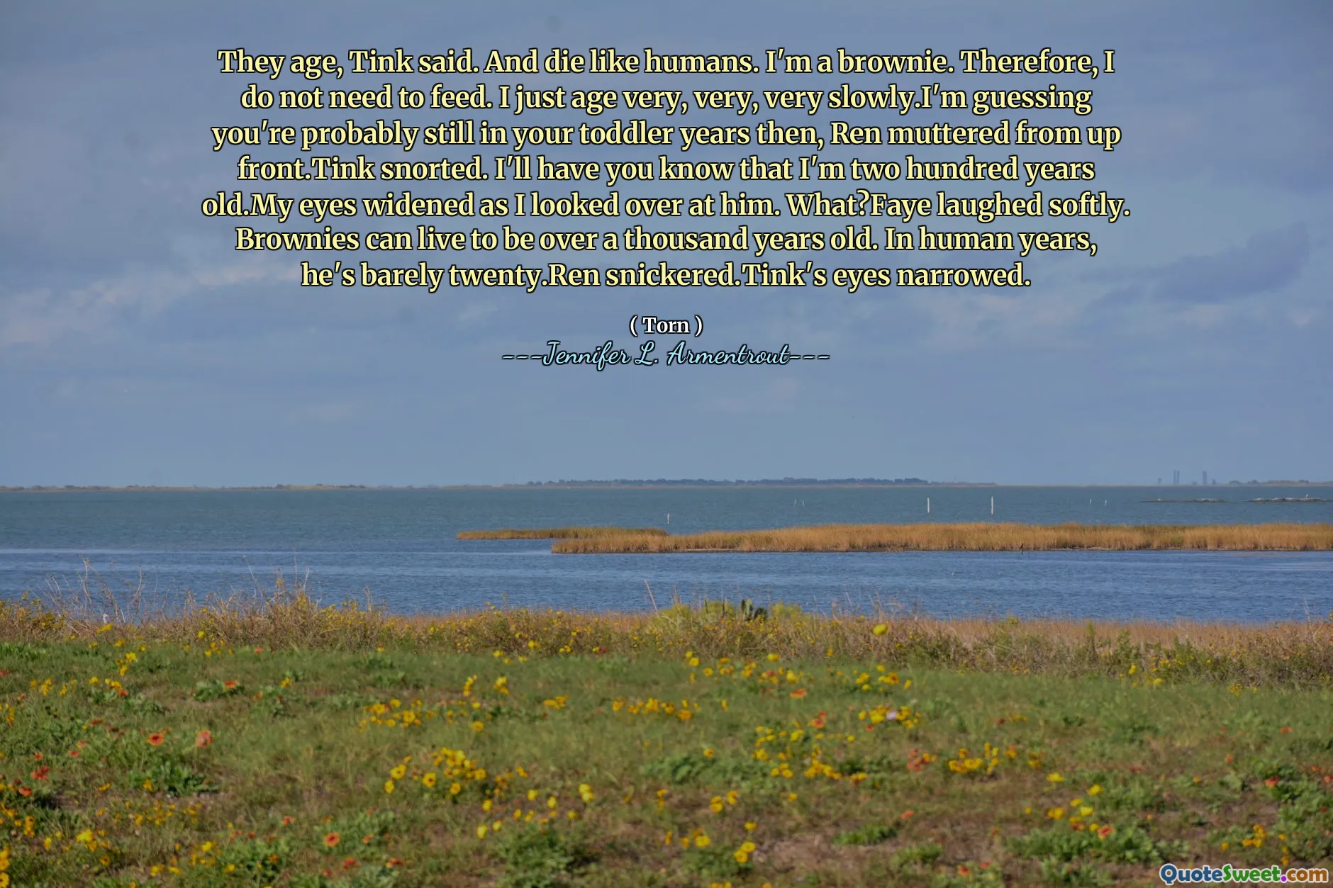They age, Tink said. And die like humans. I'm a brownie. Therefore, I do not need to feed. I just age very, very, very slowly.I'm guessing you're probably still in your toddler years then, Ren muttered from up front.Tink snorted. I'll have you know that I'm two hundred years old.My eyes widened as I looked over at him. What?Faye laughed softly. Brownies can live to be over a thousand years old. In human years, he's barely twenty.Ren snickered.Tink's eyes narrowed.