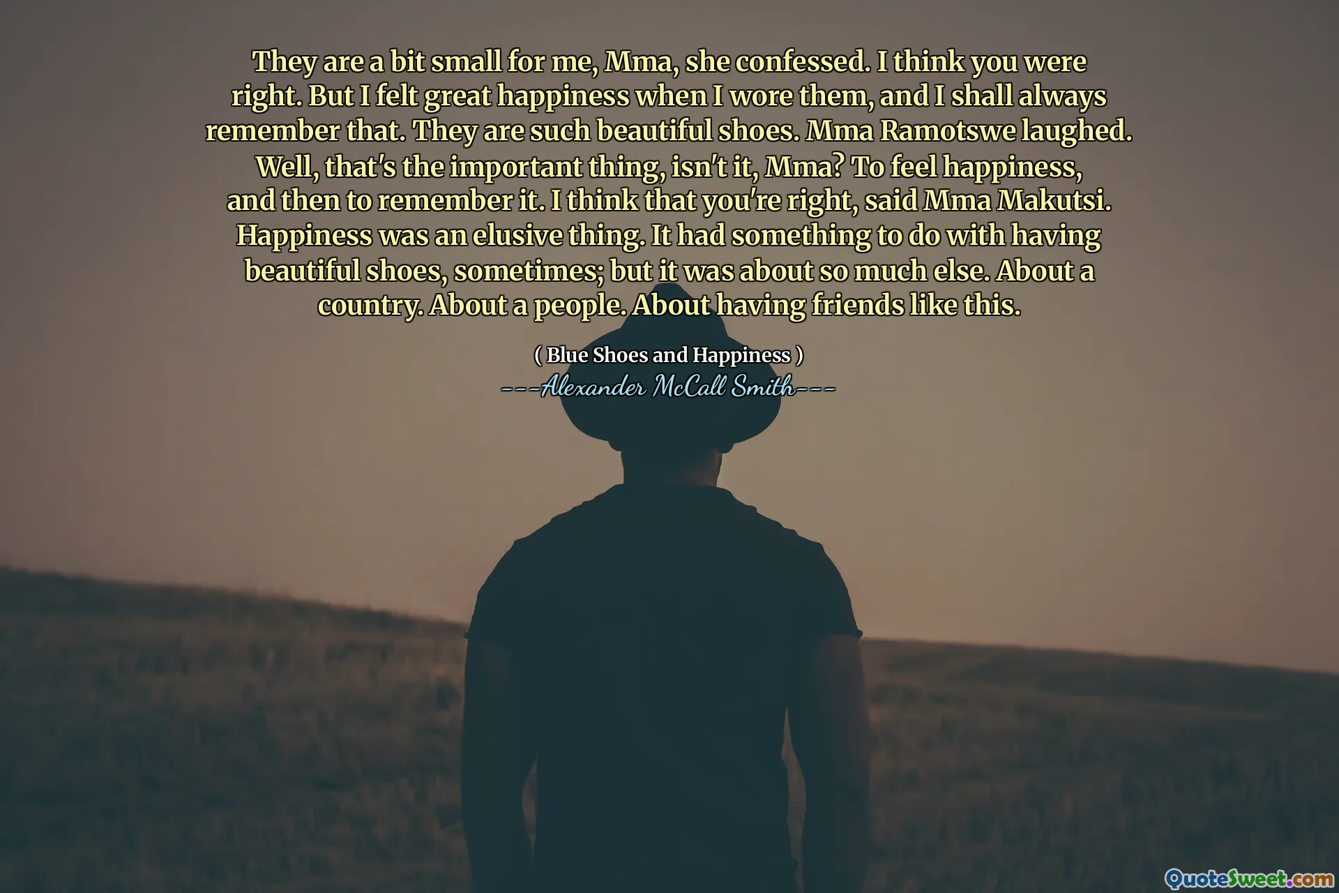 They are a bit small for me, Mma, she confessed. I think you were right. But I felt great happiness when I wore them, and I shall always remember that. They are such beautiful shoes. Mma Ramotswe laughed. Well, that's the important thing, isn't it, Mma? To feel happiness, and then to remember it. I think that you're right, said Mma Makutsi. Happiness was an elusive thing. It had something to do with having beautiful shoes, sometimes; but it was about so much else. About a country. About a people. About having friends like this.
