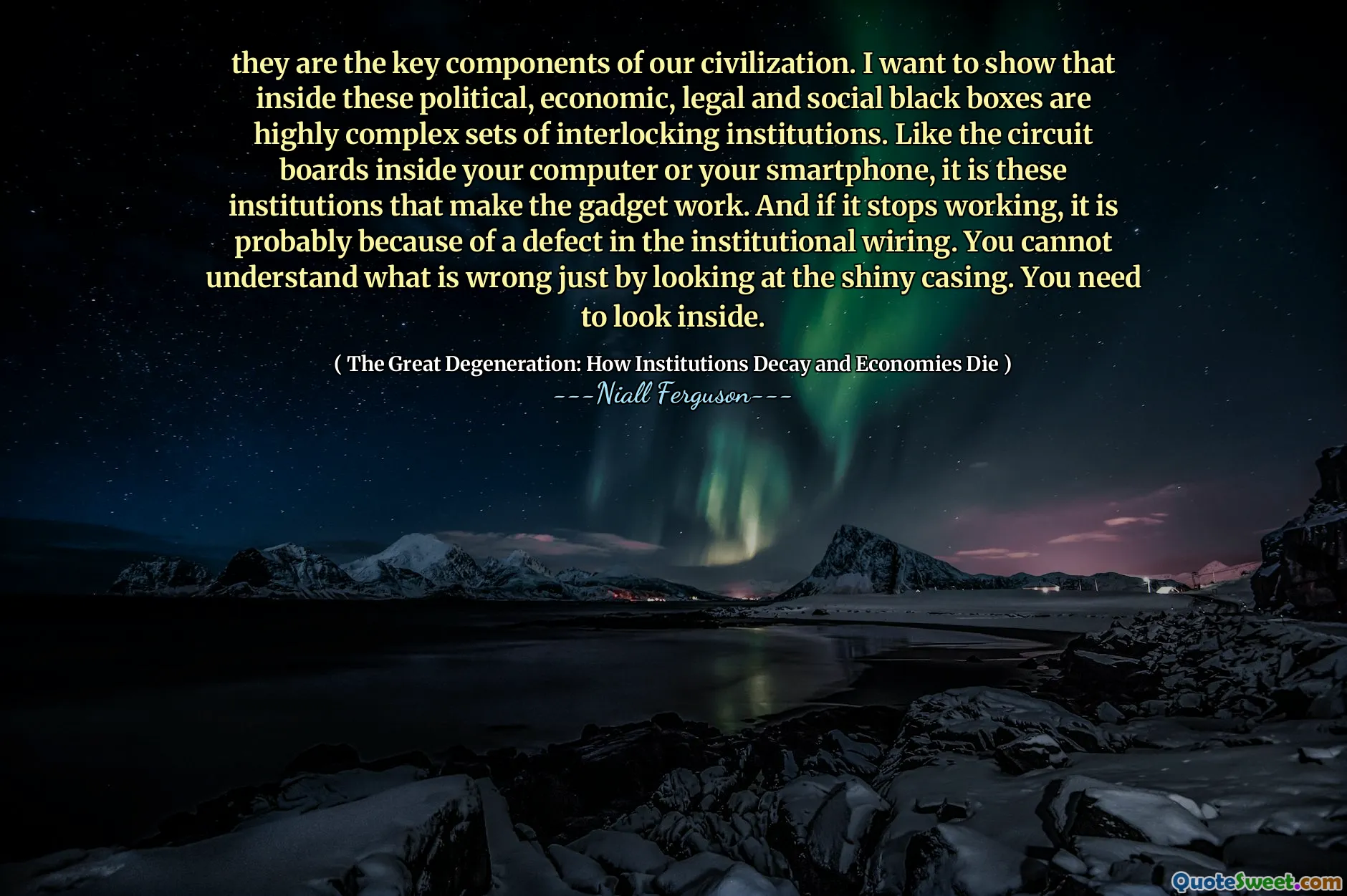 they are the key components of our civilization. I want to show that inside these political, economic, legal and social black boxes are highly complex sets of interlocking institutions. Like the circuit boards inside your computer or your smartphone, it is these institutions that make the gadget work. And if it stops working, it is probably because of a defect in the institutional wiring. You cannot understand what is wrong just by looking at the shiny casing. You need to look inside.
