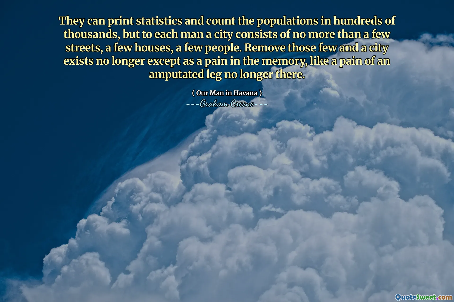 They can print statistics and count the populations in hundreds of thousands, but to each man a city consists of no more than a few streets, a few houses, a few people. Remove those few and a city exists no longer except as a pain in the memory, like a pain of an amputated leg no longer there.