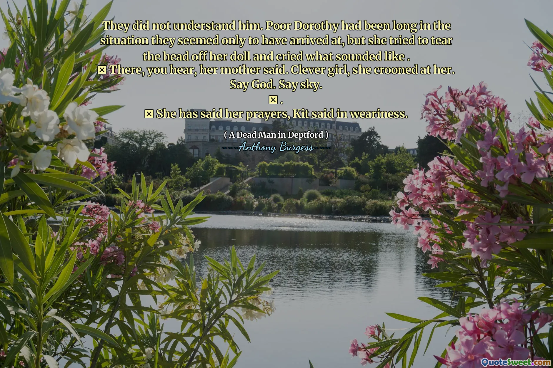 They did not understand him. Poor Dorothy had been long in the situation they seemed only to have arrived at, but she tried to tear the head off her doll and cried what sounded like .
 There, you hear, her mother said. Clever girl, she crooned at her. Say God. Say sky.
 .
 She has said her prayers, Kit said in weariness.