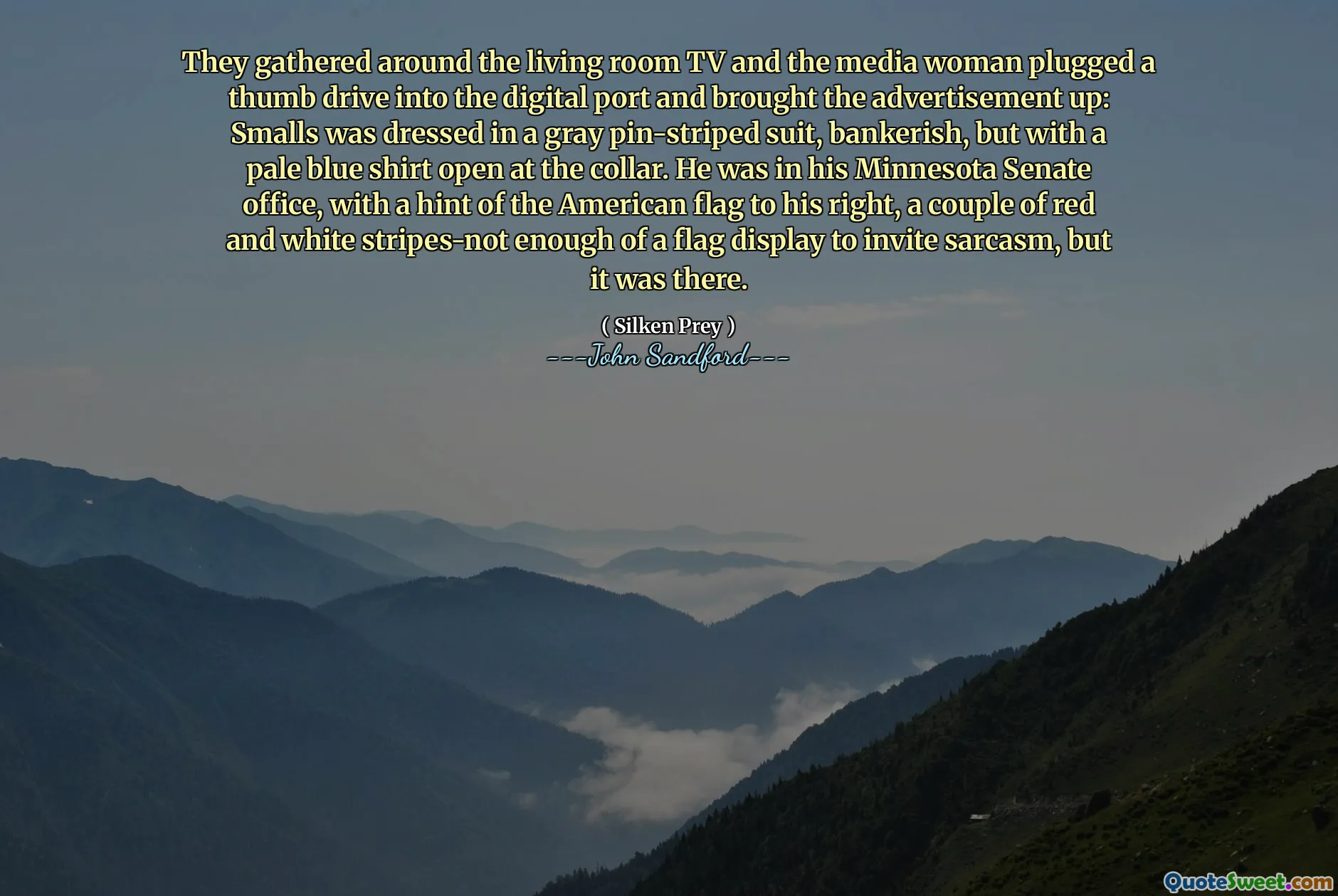 They gathered around the living room TV and the media woman plugged a thumb drive into the digital port and brought the advertisement up: Smalls was dressed in a gray pin-striped suit, bankerish, but with a pale blue shirt open at the collar. He was in his Minnesota Senate office, with a hint of the American flag to his right, a couple of red and white stripes-not enough of a flag display to invite sarcasm, but it was there.