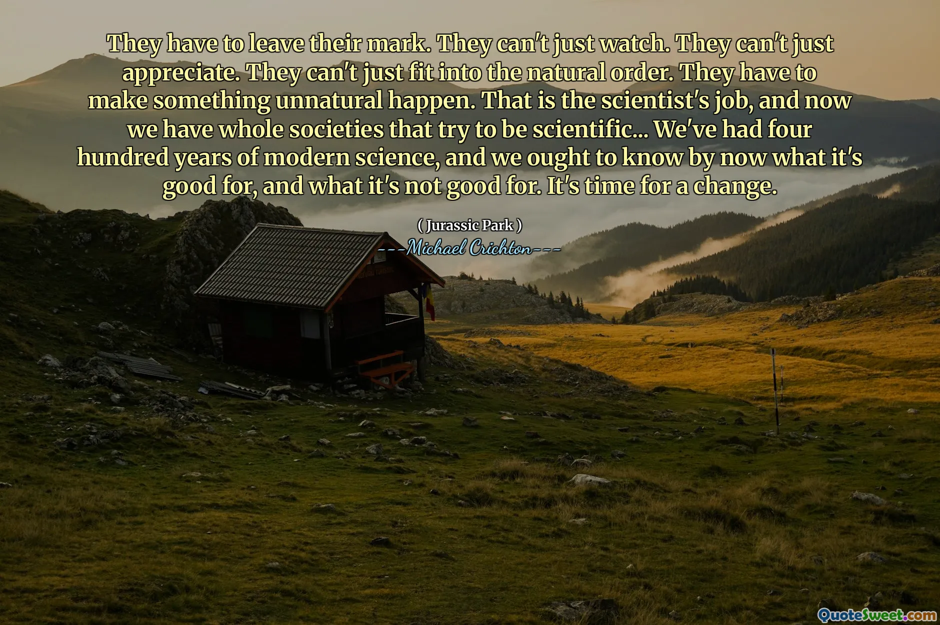 Họ phải để lại dấu ấn của họ. Họ không thể xem. Họ không thể đánh giá cao. Họ không thể chỉ phù hợp với trật tự tự nhiên. Họ phải làm một cái gì đó không tự nhiên xảy ra. Đó là công việc của nhà khoa học, và bây giờ chúng ta có toàn bộ xã hội cố gắng trở nên khoa học ... chúng ta đã có bốn trăm năm khoa học hiện đại, và chúng ta nên biết bây giờ điều gì tốt cho nó, và những gì nó không tốt. Đã đến lúc thay đổi.