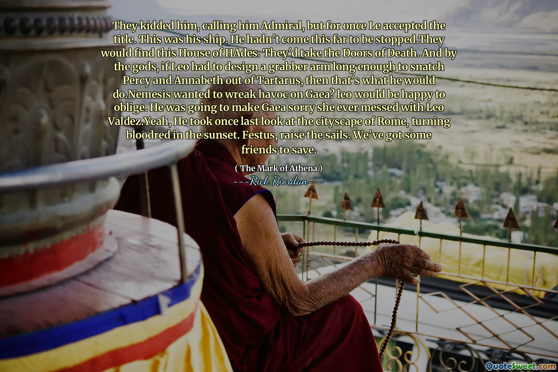 They kidded him, calling him Admiral, but for once Le accepted the title. This was his ship. He hadn't come this far to be stopped.They would find this House of HAdes. They'd take the Doors of Death. And by the gods, if Leo had to design a grabber arm long enough to snatch Percy and Annabeth out of Tartarus, then that's what he would do.Nemesis wanted to wreak havoc on Gaea? leo would be happy to oblige. He was going to make Gaea sorry she ever messed with Leo Valdez.Yeah, He took once last look at the cityscape of Rome, turning bloodred in the sunset. Festus, raise the sails. We've got some friends to save.