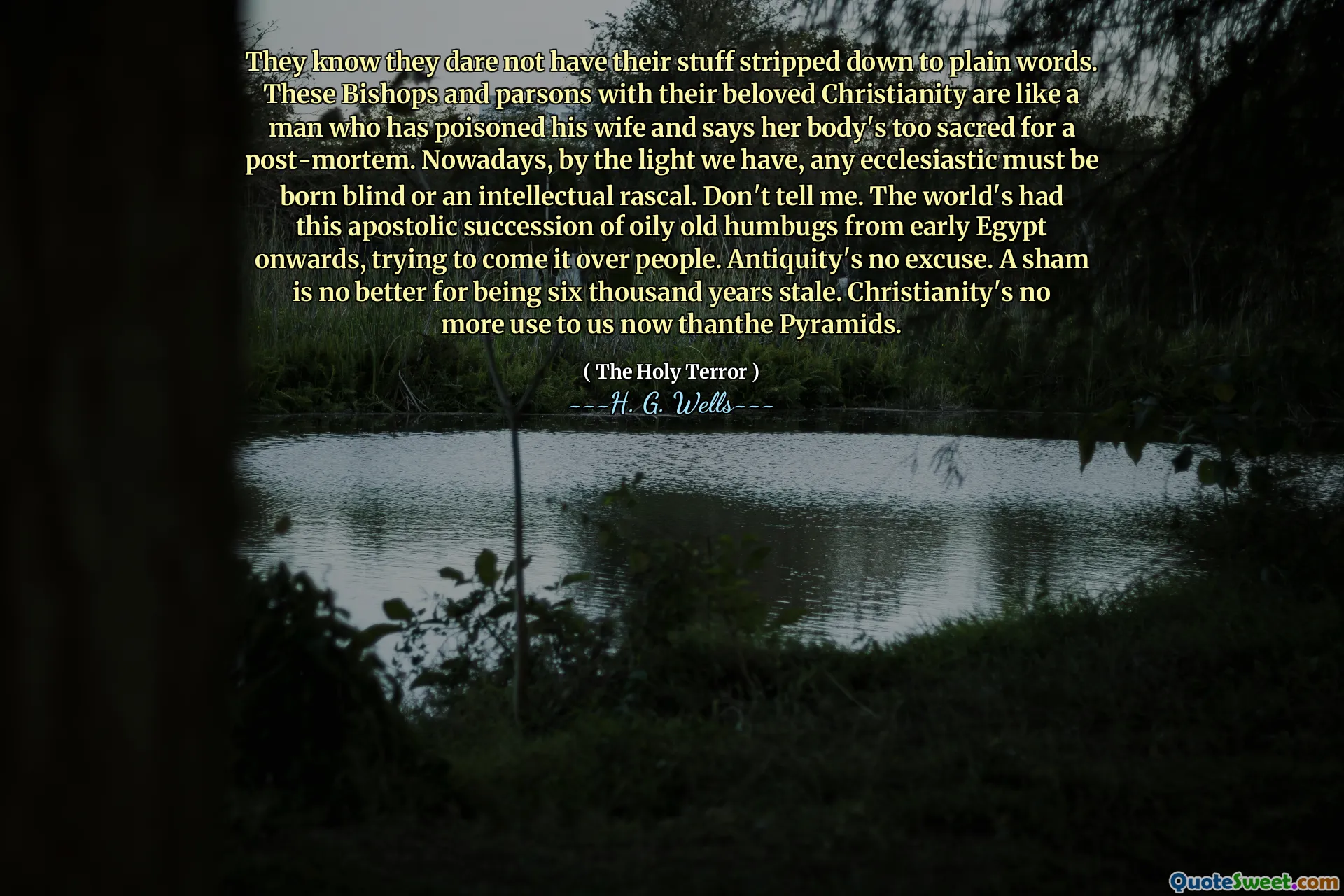 They know they dare not have their stuff stripped down to plain words. These Bishops and parsons with their beloved Christianity are like a man who has poisoned his wife and says her body's too sacred for a post-mortem. Nowadays, by the light we have, any ecclesiastic must be born blind or an intellectual rascal. Don't tell me. The world's had this apostolic succession of oily old humbugs from early Egypt onwards, trying to come it over people. Antiquity's no excuse. A sham is no better for being six thousand years stale. Christianity's no more use to us now thanthe Pyramids.