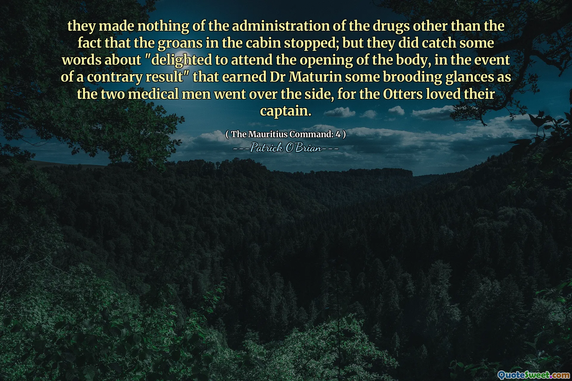 they made nothing of the administration of the drugs other than the fact that the groans in the cabin stopped; but they did catch some words about "delighted to attend the opening of the body, in the event of a contrary result" that earned Dr Maturin some brooding glances as the two medical men went over the side, for the Otters loved their captain.