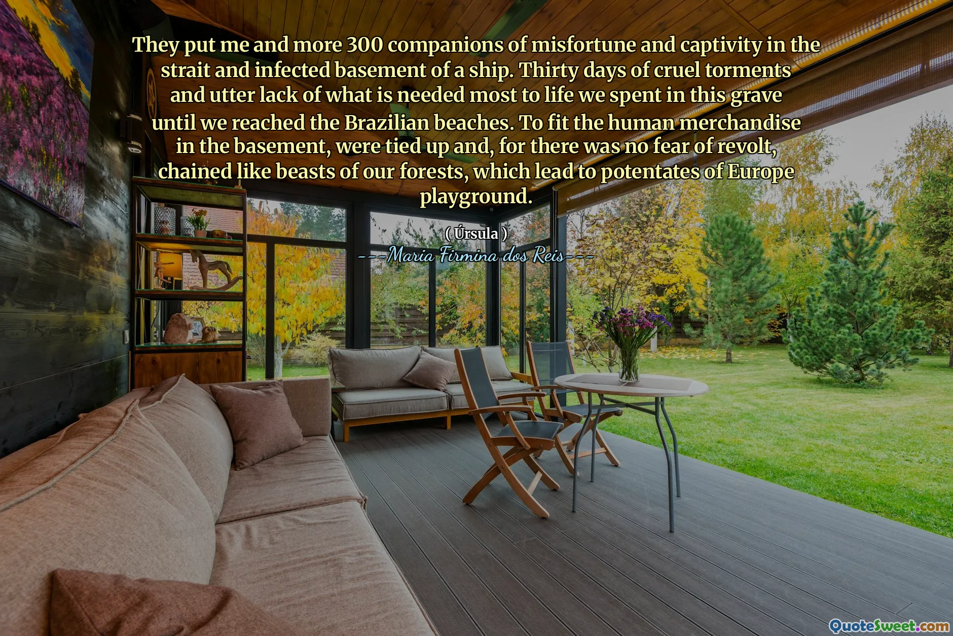 They put me and more 300 companions of misfortune and captivity in the strait and infected basement of a ship. Thirty days of cruel torments and utter lack of what is needed most to life we spent in this grave until we reached the Brazilian beaches. To fit the human merchandise in the basement, were tied up and, for there was no fear of revolt, chained like beasts of our forests, which lead to potentates of Europe playground.