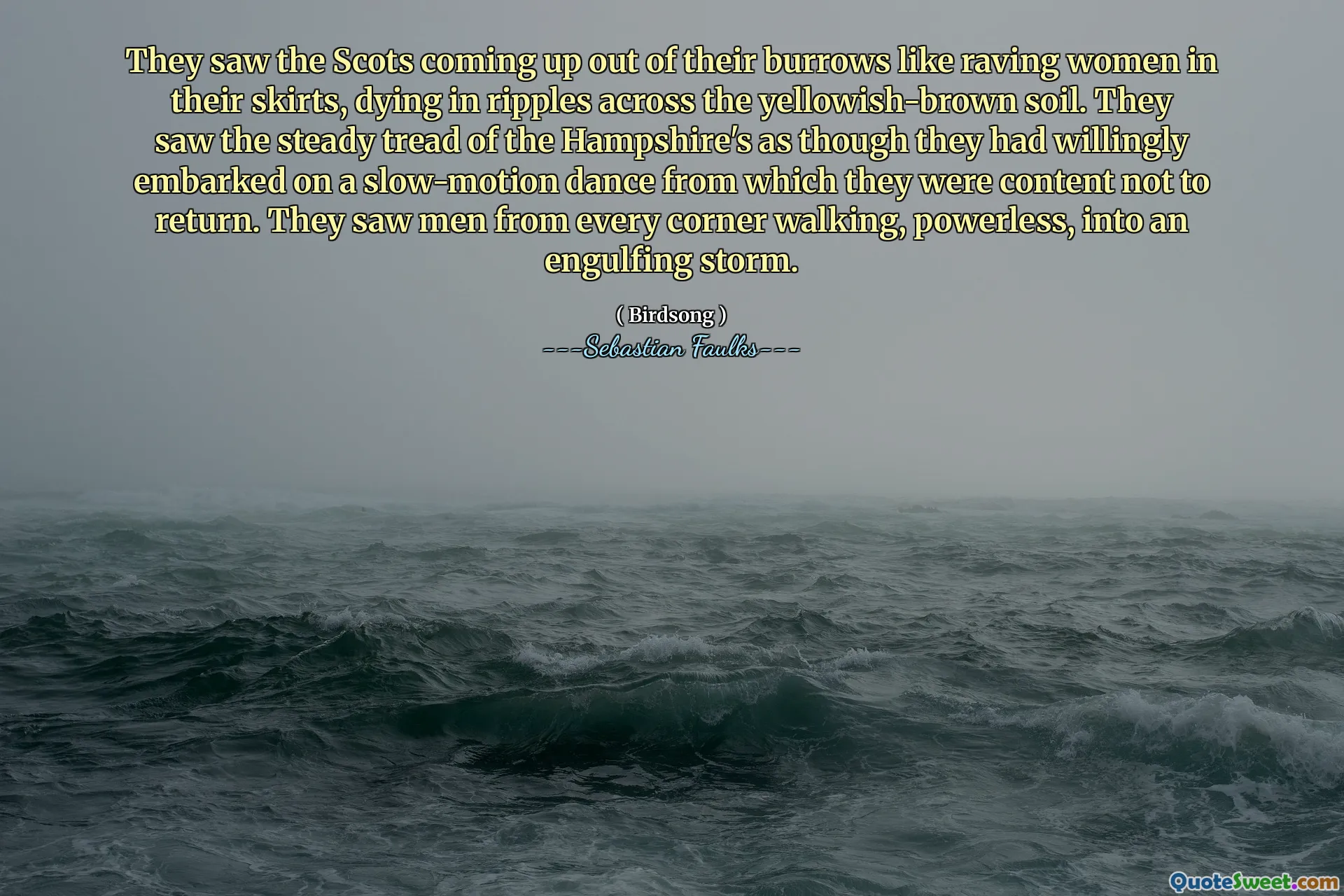 They saw the Scots coming up out of their burrows like raving women in their skirts, dying in ripples across the yellowish-brown soil. They saw the steady tread of the Hampshire's as though they had willingly embarked on a slow-motion dance from which they were content not to return. They saw men from every corner walking, powerless, into an engulfing storm.