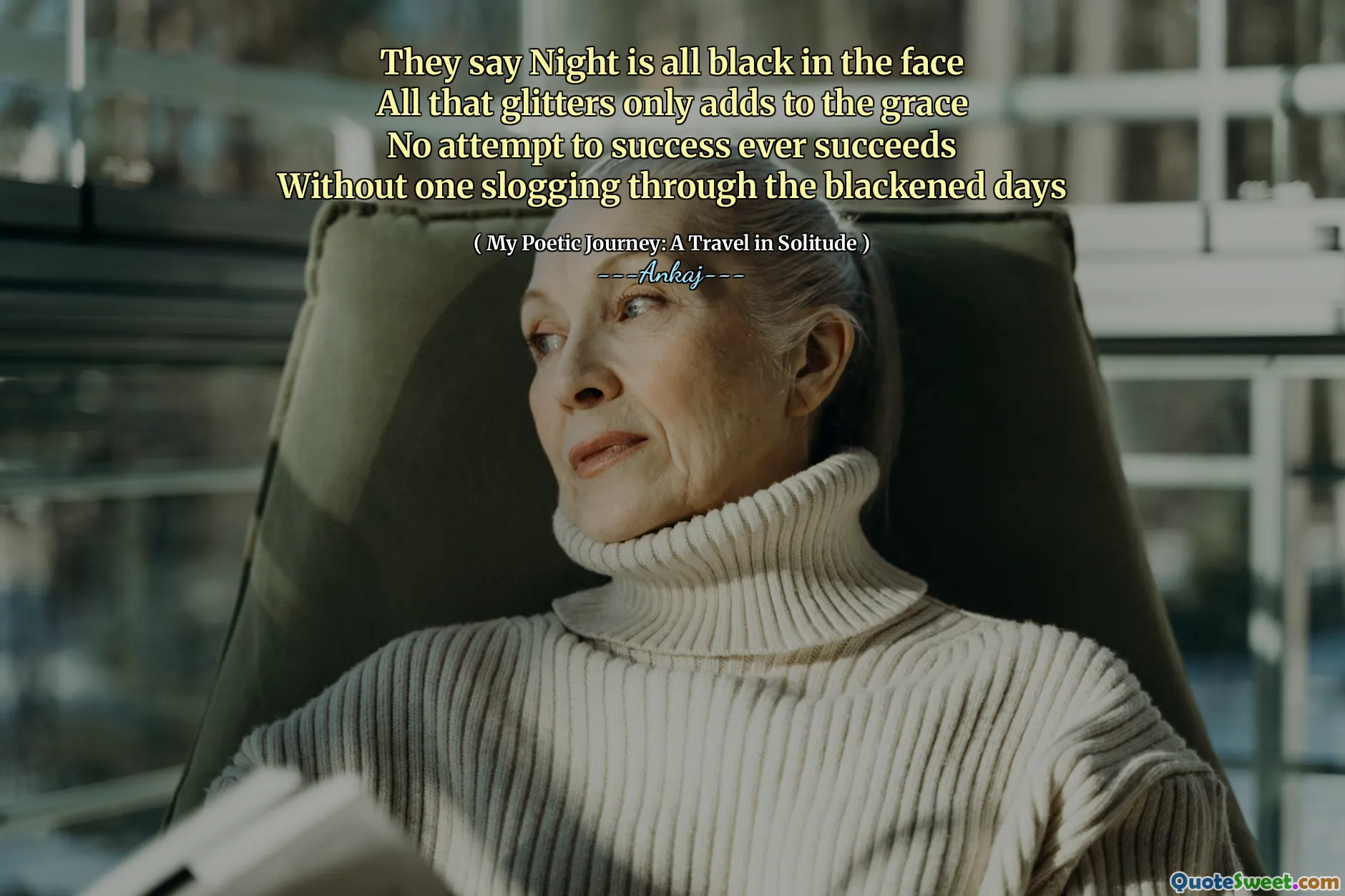 They say Night is all black in the face
All that glitters only adds to the grace
No attempt to success ever succeeds
Without one slogging through the blackened days