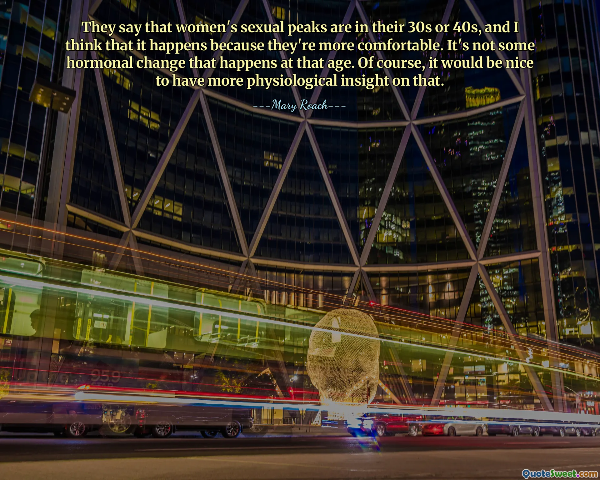 They say that women's sexual peaks are in their 30s or 40s, and I think that it happens because they're more comfortable. It's not some hormonal change that happens at that age. Of course, it would be nice to have more physiological insight on that.