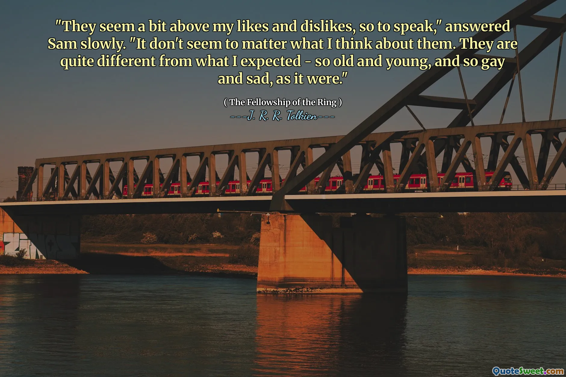 "They seem a bit above my likes and dislikes, so to speak," answered Sam slowly. "It don't seem to matter what I think about them. They are quite different from what I expected - so old and young, and so gay and sad, as it were."